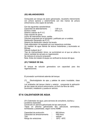 (02) ABLANDADORES
Compuesto por tanque de acero galvanizado, recubierto interiormente
con pintura epóxica y exteriormente con dos manos de pintura
anticorrosiva y dos capas de esmalte.
Con las siguientes características:
Capacidad de ablandamiento : 1.00 l.p.s.
Dureza a tratar : 250 p.p.m.
Sistema colector de P.V.C.
Capa soporte de grava
Lecho de intercambio iónico, zeolita.
Volumen propuesto por el equipador, justificado por un análisis.
Distribuidor Generador de P.V.C.
Sistema de distribuidor colector de lavado.
Cada ablandador irá equipado por sus respectivos controles.
Un medidor de agua blanda de lectura instantánea y acumulada en
M3/seg.
Válvula multiport de 2”.
Tipo de intercambiador iónico, se suministrará en el que se utilice la
menor cantidad de sal para su regeneración.
Se indicara el consumo propuesto
Nota: Antes de instalar el equipo se verificará la dureza del agua.
(01) TANQUE DE SAL
El tanque de solución generadora con capacidad para dos
regeneraciones.
El proveedor suministrará además del tanque:
(1) Electrodigitador de ejes y paletas de acero inoxidable, clase
316.
Los acabados del tanque interior y exterior , comprende la aplicación
de dos capas de pintura anticorrosiva y el forro de fibra de vidrio.
Suministro, instalación y puesta en servicio.
E7-6 CALENTADOR DE AGUA
(01) Calentador de agua, para servicios de consultorio, duchas y
Lavaderos especiales.
Construido en plancha galvanizada de tipo estructural.
Tapas en plancha galvanizada tipo estructural, semiclíptica,
bombeadas y pestañadas, según norma ASME.
Capacidad de producción : 800 lit/hora
Capacidad de almacenamiento : 1600 litros
Tipo : vertical
Rango de variaciones : 55ºC - 45ºC
 