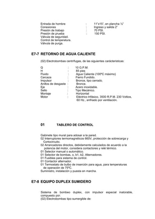 Entrada de hombre : 11”x15”, en plancha ½”
Conexiones : Ingreso y salida 2”
Presión de trabajo : 70 PSI.
Presión de prueba : 150 PSI.
Válvula de seguridad.
Control de temperatura.
Válvula de purga.
E7-7 RETORNO DE AGUA CALIENTE
(02) Electrobombas centrífugas, de las siguientes carácteristicas:
Q : 10 G.P.M.
H : 85 pies
Fluido : Agua Caliente (100ºC máximo)
Carcaza : Fierro Fundido.
Impulsor : Bronce, tipo cerrado.
Anillos de desgaste : Bronce.
Eje : Acero inoxidable.
Sello : Tipo Mecánico.
Montaje : Horizontal
Motor : Eléctrico trifásico, 3500 R.P.M. 230 Voltios,
60 Hz., enfriado por ventilación.
01 TABLERO DE CONTROL
Gabinete tipo mural para adosar a la pared.
02 Interruptores termomagnéticos 660V, protección de sobrecarga y
Cortocircuito.
02 Arrancadores directos, debidamente calculados de acuerdo a la
potencia del motor, considera contactores y relé térmico.
01 Selector manual o automático.
01 Selector de bombas, o, b1, b2, Alternadores.
01 Fusibles para sistema de control.
01 Contactor alternador.
01 Termostato de bulbo de inserción para agua, para temperaturas
de operación de 75ºC.
Suministro, instalación y puesta en marcha.
E7-8 EQUIPO DUPLEX SUMIDERO
Sistema de bombeo duplex, con impulsor especial inatorable,
compuesto por:
(02) Electrobombas tipo sumergible de:
 