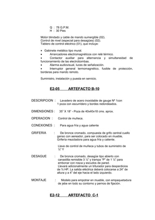 Q : 78 G.P.M.
H : 30 Pies
Motor blindado y cable de mando sumergible (02).
Control de nivel (especial para desagües) (02).
Tablero de control eléctrico (01), que incluye:
• Gabinete metálico tipo mural.
• Arrancadores electromagnéticos con relé térmico.
• Contactor auxiliar para alternancia y simultaneidad de
funcionamiento de las electrobombas.
• Alarma audiovisual, luces de señalización.
• Interruptor general termomagnético, fusible de protección,
borderas para mando remoto.
Suministro, instalación y puesta en servicio.
E2-05 ARTEFACTO B-10
DESCRIPCION : Lavadero de acero inoxidable de gauge Nº 1con
1 poza con escurridero y bordes redondeados.
DIMENSIONES : 35” X 18” - Poza de 40x40x18 cms. aprox.
OPERACION : Control de muñeca.
CONEXIONES : Para agua fría y agua caliente
GRIFERIA : De bronce cromado, compuesta de grifo central cuello
ganso con aereador, para ser colocado en mueble,
Grifería mezcladora para agua fría y caliente.
Llave de control de muñeca y tubos de suministro de
½” Y
DESAGUE : De bronce cromado, desagüe tipo abierto con
canastilla remisible 3 ½” y trampa “P” de 1 ½” para
embonar con rosca y escudos de pared.
Llevará adicionalmente un triturador para desperdicios
de ¾ HP. La salida eléctrica deberá colocarse a 24” de
altura y a 4” del eje hacia el lado izquierdo.
MONTAJE : Modelo para empotrar en mueble, con empaquetadura
de jebe en todo su contorno y pernos de fijación.
E2-12 ARTEFACTO C-1
 