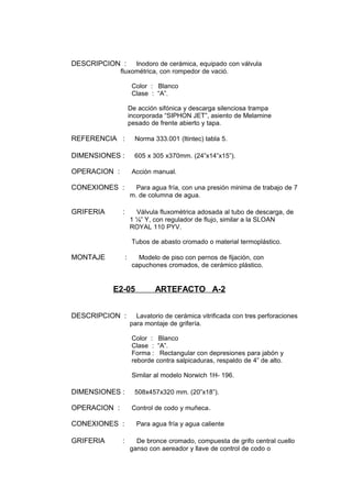 DESCRIPCION : Inodoro de cerámica, equipado con válvula
fluxométrica, con rompedor de vació.
Color : Blanco
Clase : “A”.
De acción sifónica y descarga silenciosa trampa
incorporada “SIPHON JET”, asiento de Melamine
pesado de frente abierto y tapa.
REFERENCIA : Norma 333.001 (Itintec) tabla 5.
DIMENSIONES : 605 x 305 x370mm. (24”x14”x15”).
OPERACION : Acción manual.
CONEXIONES : Para agua fría, con una presión minima de trabajo de 7
m. de columna de agua.
GRIFERIA : Válvula fluxométrica adosada al tubo de descarga, de
1 ¼” Y, con regulador de flujo, similar a la SLOAN
ROYAL 110 PYV.
Tubos de abasto cromado o material termoplástico.
MONTAJE : Modelo de piso con pernos de fijación, con
capuchones cromados, de cerámico plástico.
E2-05 ARTEFACTO A-2
DESCRIPCION : Lavatorio de cerámica vitrificada con tres perforaciones
para montaje de grifería.
Color : Blanco
Clase : “A”.
Forma : Rectangular con depresiones para jabón y
reborde contra salpicaduras, respaldo de 4” de alto.
Similar al modelo Norwich 1H- 196.
DIMENSIONES : 508x457x320 mm. (20”x18”).
OPERACION : Control de codo y muñeca.
CONEXIONES : Para agua fría y agua caliente
GRIFERIA : De bronce cromado, compuesta de grifo central cuello
ganso con aereador y llave de control de codo o
 