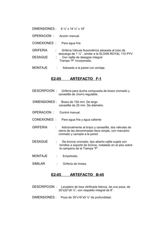 DIMENSIONES : 8 ¼” x 18 ¼” x 18”
OPERACION : Acción manual.
CONEXIONES : Para agua fría
GRIFERIA : Grifería Válvula fluxométrica adosada al tubo de
descarga de 1 ¼” , similar a la SLOAN ROYAL 110 PYV
DESAGUE : Con rejilla de desagüe integral
Trampa “P” incorporada.
MONTAJE : Adosada a la pared con anclaje.
E2-05 ARTEFACTO F-1
DESCRIPCION : Grifería para ducha compuesta de brazo cromado y
canastilla de chorro regulable.
DIMENSIONES : Brazo de 150 mm. De largo
canastilla de 25 mm. De diámetro.
OPERACION : Control manual.
CONEXIONES : Para agua fría y agua caliente
GRIFERIA : Adicionalmente al brazo y canastilla, dos válvulas de
cierre de las denominadas llave simple, con manubrio
cromado y canopla a la pared.
DESAGUE : De bronce cromado, tipo abierto rejilla sujeta con
tornillos a soporte de bronce, instalado en el piso sobre
la campana de la Trampa “P” .
MONTAJE : Empotrado.
SIMILAR : Grifería de Inresa.
E2-05 ARTEFACTO B-45
DESCRIPCION : Lavadero de losa vitrificada blanca, de una poza, de
30”x22”x9 ½”, con respaldo integral de 8”.
DIMENSIONES : Poza de 30”x16”x9 ½” de profundidad.
 