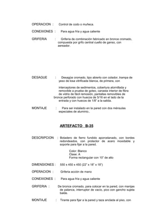 OPERACION : Control de codo o muñeca.
CONEXIONES : Para agua fría y agua caliente
GRIFERIA : Grifería de combinación fabricado en bronce cromado,
compuesta por grifo central cuello de ganso, con
aereador.
DESAGUE : Desagüe cromado, tipo abierto con colador, trampa de
yeso de losa vitrificada blanca, de primera, con
interceptores de sedimentos, cobertura atornillada y
removible a prueba de goteo, canasta interior de fibra
de vidrio de fácil remosión, pantallas removibles de
bronce perforado con huecos de 5/16 en el lado de la
entrada y con huecos de 1/8” a la salida.
MONTAJE : Para ser instalado en la pared con dos ménsulas
especiales de aluminio..
ARTEFACTO B-35
DESCRIPCION : Botadero de fierro fundido aporcelanado, con bordes
redondeados, con protector de acero inoxidable y
soporte para fijar a la pared.
Color: Blanco
Clase: A
Forma rectangular con 10” de alto
DIMENSIONES : 550 x 450 x 450 (22” x 18” x 18”)
OPERACION : Griferia acción de mano
CONEXIONES : Para agua fría y agua caliente
GRIFERIA : De bronce cromado, para colocar en la pared, con manijas
de palanca, interruptor de vacío, pico con gancho sujeta
balde.
MONTAJE : Tirante para fijar a la pared y taza anclada al piso, con
 