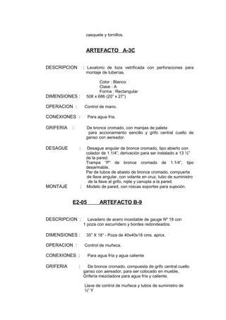 casquete y tornillos.
ARTEFACTO A-3C
DESCRIPCION : Lavatorio de loza vetrificada con perforaciones para
montaje de tuberías.
Color : Blanco
Clase : A
Forma : Rectangular
DIMENSIONES : 508 x 686 (20” x 27”)
OPERACION : Control de mano.
CONEXIONES : Para agua fría.
GRIFERIA : De bronce cromado, con manijas de paleta
para accionamiento sencillo y grifo central cuello de
ganso con aereador.
DESAGUE : Desague angular de bronce cromado, tipo abierto con
colador de 1.1/4”, derivación para ser instalado a 13 ½”
de la pared.
Trampa “P” de bronce cromado de 1.1/4”, tipo
desarmable.
Par de tubos de abasto de bronce cromado, compuerta
de llave angular, con volante en cruz, tubo de suministro
de la llave al grifo, niple y canopla a la pared.
MONTAJE : Modelo de pared, con roscas soportes para sujeción.
E2-05 ARTEFACTO B-9
DESCRIPCION : Lavadero de acero inoxidable de gauge Nº 18 con
1 poza con escurridero y bordes redondeados.
DIMENSIONES : 35” X 18” - Poza de 40x40x18 cms. aprox.
OPERACION : Control de muñeca.
CONEXIONES : Para agua fría y agua caliente
GRIFERIA : De bronce cromado, compuesta de grifo central cuello
ganso con aereador, para ser colocado en mueble,
Grifería mezcladora para agua fría y caliente.
Llave de control de muñeca y tubos de suministro de
½” Y
 