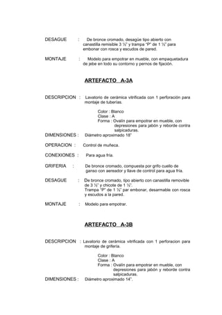 DESAGUE : De bronce cromado, desagüe tipo abierto con
canastilla remisible 3 ½” y trampa “P” de 1 ½” para
embonar con rosca y escudos de pared.
MONTAJE : Modelo para empotrar en mueble, con empaquetadura
de jebe en todo su contorno y pernos de fijación.
ARTEFACTO A-3A
DESCRIPCION : Lavatorio de cerámica vitrificada con 1 perforación para
montaje de tuberías.
Color : Blanco
Clase : A
Forma : Ovalín para empotrar en mueble, con
depresiones para jabón y reborde contra
salpicaduras.
DIMENSIONES : Diámetro aproximado 18”
OPERACION : Control de muñeca.
CONEXIONES : Para agua fría.
GRIFERIA : De bronce cromado, compuesta por grifo cuello de
ganso con aereador y llave de control para agua fría.
DESAGUE : De bronce cromado, tipo abierto con canastilla removible
de 3 ½” y chicote de 1 ½”.
Trampa “P” de 1 ½” par embonar, desarmable con rosca
y escudos a la pared.
MONTAJE : Modelo para empotrar.
ARTEFACTO A-3B
DESCRIPCION : Lavatorio de cerámica vitrificada con 1 perforacion para
montaje de grifería.
Color : Blanco
Clase : A
Forma : Ovalín para empotrar en mueble, con
depresiones para jabón y reborde contra
salpicaduras.
DIMENSIONES : Diámetro aproximado 14”.
 