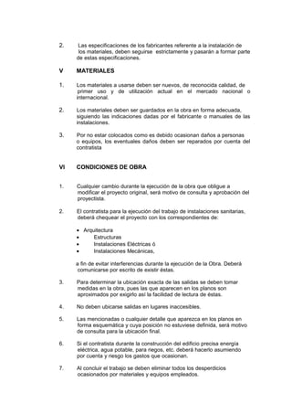 2. Las especificaciones de los fabricantes referente a la instalación de
los materiales, deben seguirse estrictamente y pasarán a formar parte
de estas especificaciones.
V MATERIALES
1. Los materiales a usarse deben ser nuevos, de reconocida calidad, de
primer uso y de utilización actual en el mercado nacional o
internacional.
2. Los materiales deben ser guardados en la obra en forma adecuada,
siguiendo las indicaciones dadas por el fabricante o manuales de las
instalaciones.
3. Por no estar colocados como es debido ocasionan daños a personas
o equipos, los eventuales daños deben ser reparados por cuenta del
contratista
VI CONDICIONES DE OBRA
1. Cualquier cambio durante la ejecución de la obra que obligue a
modificar el proyecto original, será motivo de consulta y aprobación del
proyectista.
2. El contratista para la ejecución del trabajo de instalaciones sanitarias,
deberá chequear el proyecto con los correspondientes de:
• Arquitectura
• Estructuras
• Instalaciones Eléctricas ó
• Instalaciones Mecánicas,
a fin de evitar interferencias durante la ejecución de la Obra. Deberá
comunicarse por escrito de existir éstas.
3. Para determinar la ubicación exacta de las salidas se deben tomar
medidas en la obra, pues las que aparecen en los planos son
aproximados por exigirlo así la facilidad de lectura de éstas.
4. No deben ubicarse salidas en lugares inaccesibles.
5. Las mencionadas o cualquier detalle que aparezca en los planos en
forma esquemática y cuya posición no estuviese definida, será motivo
de consulta para la ubicación final.
6. Si el contratista durante la construcción del edificio precisa energía
eléctrica, agua potable, para riegos, etc. deberá hacerlo asumiendo
por cuenta y riesgo los gastos que ocasionan.
7. Al concluir el trabajo se deben eliminar todos los desperdicios
ocasionados por materiales y equipos empleados.
 