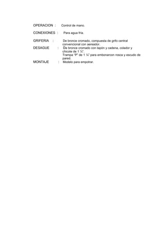 OPERACION : Control de mano.
CONEXIONES : Para agua fría.
GRIFERIA : De bronce cromado, compuesta de grifo central
convencional con aereador.
DESAGUE : De bronce cromado con tapón y cadena, colador y
chicote de 1 ¼”.
Trampa “P” de 1 ¼” para embonarcon rosca y escudo de
pared.
MONTAJE : Modelo para empotrar.
 