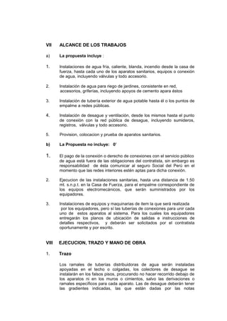 VII ALCANCE DE LOS TRABAJOS
a) La propuesta incluye :
1. Instalaciones de agua fría, caliente, blanda, incendio desde la casa de
fuerza, hasta cada uno de los aparatos sanitarios, equipos o conexión
de agua, incluyendo válvulas y todo accesorio.
2. Instalación de agua para riego de jardines, consistente en red,
accesorios, griferías, incluyendo apoyos de cemento apara éstos
3. Instalación de tubería exterior de agua potable hasta él o los puntos de
empalme a redes públicas.
4. Instalación de desague y ventilación, desde los mismos hasta el punto
de conexión con la red pública de desague, incluyendo sumideros,
registros, válvulas y todo accesorio.
5. Provision, colocacion y prueba de aparatos sanitarios.
b) La Propuesta no incluye: 0’
1. El pago de la conexión o derecho de conexiones con el servicio público
de agua está fuera de las obligaciones del contratista, sin embargo es
responsabilidad de ésta comunicar al seguro Social del Perú en el
momento que las redes interiores estén aptas para dicha conexión.
2. Ejecucion de las instalaciones sanitarias, hasta una distancia de 1.50
mt. s.n.p.t. en la Casa de Fuerza, para el empalme correspondiente de
los equipos electromecánicos, que serán suministrados por los
equipadores.
3. Instalaciones de equipos y maquinarias de item la que será realizada
por los equipadores, pero sí las tuberías de conexiones para unir cada
uno de estos aparatos al sistema. Para los cuales los equipadores
entregarán los planos de ubicación de salidas e instrucciones de
detalles respectivos, y deberán ser solicitados por el contratista
oportunamente y por escrito.
VIII EJECUCION, TRAZO Y MANO DE OBRA
1. Trazo
Los ramales de tuberías distribuidoras de agua serán instaladas
apoyadas en el techo o colgadas, los colectores de desague se
instalarán en los falsos pisos, procurando no hacer recorrido debajo de
los aparatos ni en los muros o cimientos, salvo las derivaciones o
ramales específicos para cada aparato. Las de desague deberán tener
las gradientes indicadas, las que están dadas por las notas
 
