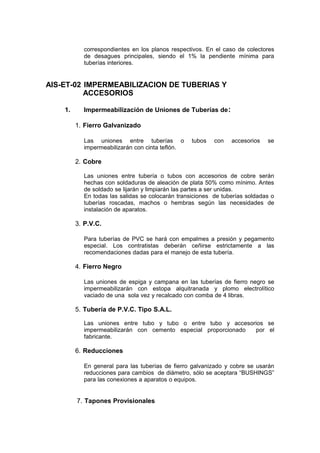 correspondientes en los planos respectivos. En el caso de colectores
de desagues principales, siendo el 1% la pendiente mínima para
tuberías interiores.
AIS-ET-02 IMPERMEABILIZACION DE TUBERIAS Y
ACCESORIOS
1. Impermeabilización de Uniones de Tuberías de:
1. Fierro Galvanizado
Las uniones entre tuberías o tubos con accesorios se
impermeabilizarán con cinta teflón.
2. Cobre
Las uniones entre tubería o tubos con accesorios de cobre serán
hechas con soldaduras de aleación de plata 50% como mínimo. Antes
de soldado se lijarán y limpiarán las partes a ser unidas.
En todas las salidas se colocarán transiciones de tuberías soldadas o
tuberías roscadas, machos o hembras según las necesidades de
instalación de aparatos.
3. P.V.C.
Para tuberías de PVC se hará con empalmes a presión y pegamento
especial. Los contratistas deberán ceñirse estrictamente a las
recomendaciones dadas para el manejo de esta tubería.
4. Fierro Negro
Las uniones de espiga y campana en las tuberías de fierro negro se
impermeabilizarán con estopa alquitranada y plomo electrolítico
vaciado de una sola vez y recalcado con comba de 4 libras.
5. Tubería de P.V.C. Tipo S.A.L.
Las uniones entre tubo y tubo o entre tubo y accesorios se
impermeabilizarán con cemento especial proporcionado por el
fabricante.
6. Reducciones
En general para las tuberías de fierro galvanizado y cobre se usarán
reducciones para cambios de diámetro, sólo se aceptara “BUSHINGS”
para las conexiones a aparatos o equipos.
7. Tapones Provisionales
 