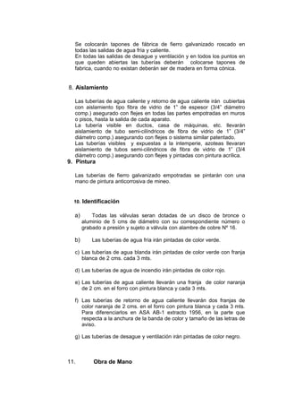 Se colocarán tapones de fábrica de fierro galvanizado roscado en
todas las salidas de agua fría y caliente.
En todas las salidas de desague y ventilación y en todos los puntos en
que queden abiertas las tuberías deberán colocarse tapones de
fabrica, cuando no existan deberán ser de madera en forma cónica.
8. Aislamiento
Las tuberías de agua caliente y retorno de agua caliente irán cubiertas
con aislamiento tipo fibra de vidrio de 1” de espesor (3/4” diámetro
comp.) asegurado con flejes en todas las partes empotradas en muros
o pisos, hasta la salida de cada aparato.
La tubería visible en ductos, casa de máquinas, etc. llevarán
aislamiento de tubo semi-cilíndricos de fibra de vidrio de 1” (3/4”
diámetro comp.) asegurando con flejes o sistema similar patentado.
Las tuberías visibles y expuestas a la intemperie, azoteas llevaran
aislamiento de tubos semi-cilindricos de fibra de vidrio de 1” (3/4
diámetro comp.) asegurando con flejes y pintadas con pintura acrílica.
9. Pintura
Las tuberías de fierro galvanizado empotradas se pintarán con una
mano de pintura anticorrosiva de mineo.
10. Identificación
a) Todas las válvulas seran dotadas de un disco de bronce o
aluminio de 5 cms de diámetro con su correspondiente número o
grabado a presión y sujeto a válvula con alambre de cobre Nº 16.
b) Las tuberías de agua fría irán pintadas de color verde.
c) Las tuberías de agua blanda irán pintadas de color verde con franja
blanca de 2 cms. cada 3 mts.
d) Las tuberías de agua de incendio irán pintadas de color rojo.
e) Las tuberías de agua caliente llevarán una franja de color naranja
de 2 cm. en el forro con pintura blanca y cada 3 mts.
f) Las tuberías de retorno de agua caliente llevarán dos franjas de
color naranja de 2 cms. en el forro con pintura blanca y cada 3 mts.
Para diferenciarlos en ASA AB-1 extracto 1956, en la parte que
respecta a la anchura de la banda de color y tamaño de las letras de
aviso.
g) Las tuberías de desague y ventilación irán pintadas de color negro.
11. Obra de Mano
 