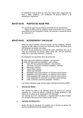 El aislamiento será de fibra de vidrio tipo media caña, asegurada con
lana y flejes metálicos, con protección de pintura blanca y la
señalización respectiva.
AIS-ET-03-02 PUNTOS DE AGUA FRIA
Por puntos de agua fría se entiende el tendido de las derivaciones
desde la salida para los aparatos hasta el encuentro de la tubería
secundaria con las montantes o trocal. Las tuberías y accesorios serán
de cobre tipo “L”.
AIS-ET-03-03 ACCESORIOS Y VALVULAS
Serán de Cobre Labrado o bronce fundido, del tipo soldables, llevarán
impresa en alto relieve la marca del fabricante, seran fabricadas para
250 lbs/pulg2 de presión de trabajo.
El interior de los accesorios y conexiones serán totalmente liso y en el
caso de conexiones de bronce, éstas serán del tipo de fundición
antiporosa y terminales labrados a maquina.
Se emplearan los siguientes tipos de accesorios:
 Unión recta (dos extremos soldables - tipo hembra)
 Codo 90º (dos extremos soldables - tipo hembra)
 Codo 45º (dos extremos soldables - tipo hembra)
 Tee recta o reducida ( extremos soldables - hembra)
 Reducción ( macho)
 Tapón Plug ( macho)
 Tapón Cup (hembra)
 Adaptador recto rosca exterior ( un extremo rosca macho)
 Adaptador recto rosca interior ( un extremo rosca macho)
 Codo adaptador RE ( Codo 90º un extremo rosca macho)
 Codo adaptador RI ( Codo 90º un extremo rosca hembra)
 Unión universal ( extremos soldables - hembra )
Las roscas indicadas serán cónicas según Standard Americano (NPT)
1. Válvula de Globo.-
Las válvulas de hasta 2” de diámetro serán de bronce con uniones
roscadas con marca de fabrica y presión de trabajo grabada en alto
relieve en el cuerpo de la válvula para 125 Lbs/pulg2.
Las válvulas de 2 1/2” de diámetro y mayores serán de fierro fundido
con armadura de bronce con uniones brida normal.
2. Válvulas de Retención.-
Serán del tipo de mariposa con registro, por lo demás se aplican las
mismas especificaciones del acápite anterior.
 