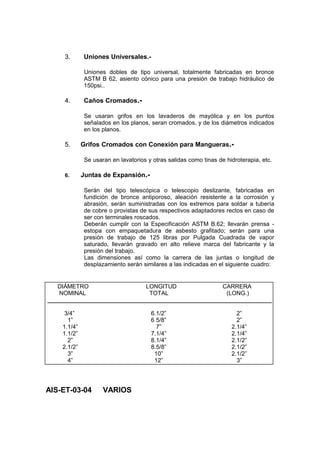 3. Uniones Universales.-
Uniones dobles de tipo universal, totalmente fabricadas en bronce
ASTM B 62, asiento cónico para una presión de trabajo hidráulico de
150psi..
4. Caños Cromados.-
Se usaran grifos en los lavaderos de mayólica y en los puntos
señalados en los planos, seran cromados, y de los diámetros indicados
en los planos.
5. Grifos Cromados con Conexión para Mangueras.-
Se usaran en lavatorios y otras salidas como tinas de hidroterapia, etc.
6. Juntas de Expansión.-
Serán del tipo telescópica o telescopio deslizante, fabricadas en
fundición de bronce antiporoso, aleación resistente a la corrosión y
abrasión, serán suministradas con los extremos para soldar a tubería
de cobre o provistas de sus respectivos adaptadores rectos en caso de
ser con terminales roscados.
Deberán cumplir con la Especificación ASTM B.62; llevarán prensa -
estopa con empaquetadura de asbesto grafitado; serán para una
presión de trabajo de 125 libras por Pulgada Cuadrada de vapor
saturado, llevarán gravado en alto relieve marca del fabricante y la
presión del trabajo.
Las dimensiones así como la carrera de las juntas o longitud de
desplazamiento serán similares a las indicadas en el siguiente cuadro:
AIS-ET-03-04 VARIOS
DIÁMETRO LONGITUD CARRERA
NOMINAL TOTAL (LONG.)
___________________________________________________________________
3/4” 6.1/2” 2”
1” 6 5/8” 2”
1.1/4” 7” 2.1/4”
1.1/2” 7.1/4” 2.1/4”
2” 8.1/4” 2.1/2”
2.1/2” 8.5/8” 2.1/2”
3” 10” 2.1/2”
4” 12” 3”
 