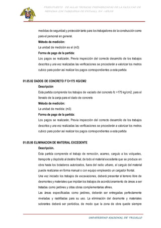 PRESUPUESTO DE AULAS TEORICAS PREFABRICADAS DE LA FACULTAD DE
MEDICINA CON TABIQUERIA DE DRYWALL RH -VERDE
UNIVERSIDAD NACIONAL DE TRUJILLO
medidas de seguridad y protección tanto para los trabajadores de la construcción como
para el personal en general.
Método de medición:
La unidad de medición es el (m3)
Forma de pago de la partida:
Los pagos se realizarán, Previa inspección del correcto desarrollo de los trabajos
descritos y una vez realizadas las verificaciones se procederán a valorizar los metros
cubico para poder así realizar los pagos correspondientes a esta partida
01.05.02 DADOS DE CONCRETO F´C=175 KG/CM2
Descripción
Esta partida comprende los trabajos de vaciado del concreto fc =175 kg/cm2, para el
llenado de la zanja para el dado de concreto
Método de medición:
La unidad de medida: (m3)
Forma de pago de la partida:
Los pagos se realizarán, Previa inspección del correcto desarrollo de los trabajos
descritos y una vez realizadas las verificaciones se procederán a valorizar los metros
cubico para poder así realizar los pagos correspondientes a esta partida
01.05.00 ELIMINACION DE MATERIAL EXCEDENTE
Descripción.
Esta partida comprende el trabajo de remoción, acarreo, carguío a los volquetes,
transporte y depósito al destino final, de todo el material excedente que se produce en
obra hasta los botaderos autorizados, fuera del radio urbano, el carguío del material
puede realizarse en forma manual o con equipo empleando un cargador frontal.
Una vez iniciado los trabajos de excavaciones, deberá presentar el terreno libre de
desmontes y materiales que impidan los trabajos de acondicionamiento de áreas a ser
tratadas como jardines y otras obras complementarias afines.
Las áreas especificadas como jardines, deberán ser entregadas perfectamente
niveladas y rastrilladas para su uso. La eliminación del desmonte y materiales
sobrantes deberá ser periódica, de modo que la zona de obra quede siempre
 