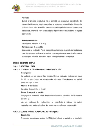 PRESUPUESTO DE AULAS TEORICAS PREFABRICADAS DE LA FACULTAD DE
MEDICINA CON TABIQUERIA DE DRYWALL RH -VERDE
UNIVERSIDAD NACIONAL DE TRUJILLO
habilitada.
Durante el proceso constructivo, no se permitirá que se acumule los sobrantes de
mortero, ladrillos rotos, basura, deshechos se juntarán en rumas alejadas del área de
construcción en sitios accesibles para su evacuación y eliminación con los vehículos
adecuados, evitando el polvo excesivo con la implementación de un sistema de regado
conveniente.
Método de medición:
La unidad de medición es el (m3)
Forma de pago de la partida:
Los pagos se realizarán, Previa inspección del correcto desarrollo de los trabajos
descritos y una vez realizadas las verificaciones se procederán a valorizar los metros
cúbicos para poder así realizar los pagos correspondientes a esta partida
01.06.00 CONCRETO SIMPLE
1.06.01 PLATAFORMA PARA
1.06.01.01 COLOCACION DE AFIRMADO Y COMPACTACION DE 4"
Descripción:
Se realizará con un material bien cernido, libre de sustancias orgánicas en capas
de 10 cm para lograr una compactación adecuada. Posteriormente se vaciará
sobre esta capa el falso.
Método de medición:
La unidad de medición es el (m2)
Forma de pago de la partida:
Los pagos se realizarán, Previa inspección del correcto desarrollo de los trabajos
descritos y
una vez realizadas las verificaciones se procederán a valorizar los metros
cuadrados para poder así realizar los pagos correspondientes a esta partida
1.06.01.02 CONCRETO PARA PLATAFORMA FC = 175 kg/cm2
Descripción.
El concreto a emplearse será de f’c=175 kg/cm2, el cual se vaciará en el encofrado
 