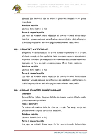 PRESUPUESTO DE AULAS TEORICAS PREFABRICADAS DE LA FACULTAD DE
MEDICINA CON TABIQUERIA DE DRYWALL RH -VERDE
UNIVERSIDAD NACIONAL DE TRUJILLO
colocado con anterioridad con los niveles y pendientes indicados en los planos
respectivos.
Método de medición:
La unidad de medición es el (m2)
Forma de pago de la partida:
Los pagos se realizarán, Previa inspección del correcto desarrollo de los trabajos
descritos y una vez realizadas las verificaciones se procederán a valorizar los metros
cuadrados para poder así realizar los pagos correspondientes a esta partida
1.06.01.03 ENCOFRADO Y DESENCOFRADO
El ingeniero residente encargado de la obra, realizara conjuntamente con el operario,
el diseño correcto de los encofrados, tanto en espesor como en apuntalamiento
respectivo.De manera que no se produzcan deflexiones que causen des lineamientos,
desniveles etc. No se aceptarán errores mayores de 0.5 cm. En ejes y aplomos.
Método de medición:
La unidad de medición es el (m2)
Forma de pago de la partida:
Los pagos se realizarán, Previa inspección del correcto desarrollo de los trabajos
descritos y una vez realizadas las verificaciones se procederán a valorizar los metros
cuadrados para poder así realizar los pagos correspondientes a esta partida.
1.06.01.04 CURADO DE CONCRETO CON ADITIVO CURADOR
Descripción
Comprende los trabajos de curado de todas las obras de concreto utilizado, curador
químico usando equipo rociador.
Proceso constructivo
Se realizará el curado de todas las obras de concreto. Este trabajo se ejecutará
progresivamente, luego de los vaciados respectivos.
Método de medición:
La unidad de medición es el (m2)
Forma de pago de la partida:
Los pagos se realizarán, Previa inspección del correcto desarrollo de los trabajos
 