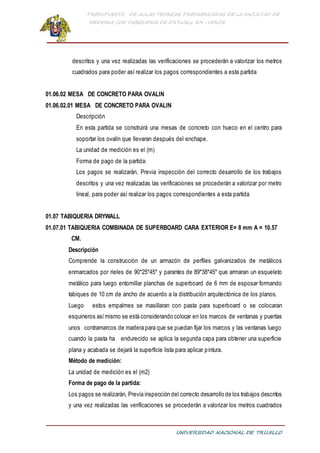 PRESUPUESTO DE AULAS TEORICAS PREFABRICADAS DE LA FACULTAD DE
MEDICINA CON TABIQUERIA DE DRYWALL RH -VERDE
UNIVERSIDAD NACIONAL DE TRUJILLO
descritos y una vez realizadas las verificaciones se procederán a valorizar los metros
cuadrados para poder así realizar los pagos correspondientes a esta partida
01.06.02 MESA DE CONCRETO PARA OVALIN
01.06.02.01 MESA DE CONCRETO PARA OVALIN
Descripción
En esta partida se construirá una mesas de concreto con hueco en el centro para
soportar los ovalin que llevaran después del enchape.
La unidad de medición es el (m)
Forma de pago de la partida:
Los pagos se realizarán, Previa inspección del correcto desarrollo de los trabajos
descritos y una vez realizadas las verificaciones se procederán a valorizar por metro
lineal, para poder así realizar los pagos correspondientes a esta partida
01.07 TABIQUERIA DRYWALL
01.07.01 TABIQUERIA COMBINADA DE SUPERBOARD CARA EXTERIOR E= 8 mm A = 10.57
CM.
Descripción
Comprende la construcción de un armazón de perfiles galvanizados de metálicos
enmarcados por rieles de 90*25*45* y parantes de 89*38*45* que armaran un esqueleto
metálico para luego entornillar planchas de superboard de 6 mm de esposar formando
tabiques de 10 cm de ancho de acuerdo a la distribución arquitectónica de los planos.
Luego estos empalmes se masillaran con pasta para superboard o se colocaran
esquineros asímismo se está considerando colocar en los marcos de ventanas y puertas
unos contramarcos de madera para que se puedan fijar los marcos y las ventanas luego
cuando la pasta ha endurecido se aplica la segunda capa para obtener una superficie
plana y acabada se dejará la superficie lista para aplicar pintura.
Método de medición:
La unidad de medición es el (m2)
Forma de pago de la partida:
Los pagos se realizarán, Previa inspección del correcto desarrollo de los trabajos descritos
y una vez realizadas las verificaciones se procederán a valorizar los metros cuadrados
 
