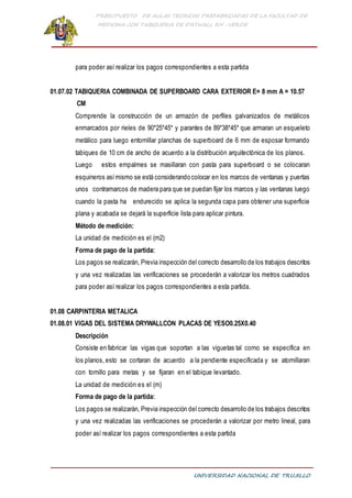 PRESUPUESTO DE AULAS TEORICAS PREFABRICADAS DE LA FACULTAD DE
MEDICINA CON TABIQUERIA DE DRYWALL RH -VERDE
UNIVERSIDAD NACIONAL DE TRUJILLO
para poder así realizar los pagos correspondientes a esta partida
01.07.02 TABIQUERIA COMBINADA DE SUPERBOARD CARA EXTERIOR E= 8 mm A = 10.57
CM
Comprende la construcción de un armazón de perfiles galvanizados de metálicos
enmarcados por rieles de 90*25*45* y parantes de 89*38*45* que armaran un esqueleto
metálico para luego entornillar planchas de superboard de 6 mm de esposar formando
tabiques de 10 cm de ancho de acuerdo a la distribución arquitectónica de los planos.
Luego estos empalmes se masillaran con pasta para superboard o se colocaran
esquineros asímismo se está considerando colocar en los marcos de ventanas y puertas
unos contramarcos de madera para que se puedan fijar los marcos y las ventanas luego
cuando la pasta ha endurecido se aplica la segunda capa para obtener una superficie
plana y acabada se dejará la superficie lista para aplicar pintura.
Método de medición:
La unidad de medición es el (m2)
Forma de pago de la partida:
Los pagos se realizarán, Previa inspección del correcto desarrollo de los trabajos descritos
y una vez realizadas las verificaciones se procederán a valorizar los metros cuadrados
para poder así realizar los pagos correspondientes a esta partida.
01.08 CARPINTERIA METALICA
01.08.01 VIGAS DEL SISTEMA DRYWALLCON PLACAS DE YESO0.25X0.40
Descripción
Consiste en fabricar las vigas que soportan a las viguetas tal como se especifica en
los planos, esto se cortaran de acuerdo a la pendiente especificada y se atornillaran
con tornillo para metas y se fijaran en el tabique levantado.
La unidad de medición es el (m)
Forma de pago de la partida:
Los pagos se realizarán, Previa inspección del correcto desarrollo de los trabajos descritos
y una vez realizadas las verificaciones se procederán a valorizar por metro lineal, para
poder así realizar los pagos correspondientes a esta partida
 