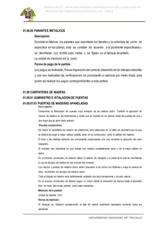 PRESUPUESTO DE AULAS TEORICAS PREFABRICADAS DE LA FACULTAD DE
MEDICINA CON TABIQUERIA DE DRYWALL RH -VERDE
UNIVERSIDAD NACIONAL DE TRUJILLO
01.08.02 PARANTES METALICOS
Descripción
Consiste en fabricar los parantes que soportaran los tijerales y la cobertura tal como se
especifica en los planos, esto se cortaran de acuerdo a la pendiente especificada y
se atornillaran con tornillo para metas y se fijaran en el tabique levantado.
La unidad de medición es la (und)
Forma de pago de la partida:
Los pagos se realizarán, Previa inspección del correcto desarrollo de los trabajos descritos
y una vez realizadas las verificaciones se procederán a valorizar por metro lineal, para
poder así realizar los pagos correspondientes a esta partida
01.09 CARPINTERIA DE MADERA
01.09.01 SUMINISTRO E ISTALACION DE PUERTAS
01.09.01.01 PUERTAS DE MADERAS APANELADAS
Descripción
Comprende la fabricación de puertas cuya armazón es de madera cedro. También la ejecución de
marcos de madera en las dimensiones y cortes que se muestre en los planos, todas las puertas de una y
dos hojas que se abre hacia adentro.
Proceso constructivo
De hecho la carpintería de madera de preferencia será elaborada en un taller de carpintería por lo que
se deberá de exigir la mejor calidad posible, tanto en su construcción como la calidad del material.
El trazo y las medidas deberán ser previamente comprobadas una vez concluido la ejecución del vano
respectivo.
El requisito más importante es que trabaje con madera completamente seca y de la mejor calidad en
cedro.
En el proceso constructivo se deberá utilizar el sistema de espigado y la parte de la cola se recomienda
el uso de tarugos de madera en las uniones del armazón.
Los marcos o jambas de madera cedro serán colocados a los vanos con tirafones y luego la cabeza de
ellos, recubiertos con tarugos de madera cedro.
Todo el trabajo en madera será debidamente acabado con laca transparente y al color natural.
En el proceso constructivo se deberá seguir un orden desde la colocación de marcos hasta el laqueado
final, de modo que exista simetría entre estos elementos.
Medición de la partida
Unidad de medida: (m2)
Norma de medición
El cómputo se realizará considerando el total de metros cuadrados ejecutados sumando todos los
elementos.
 