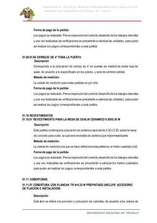 PRESUPUESTO DE AULAS TEORICAS PREFABRICADAS DE LA FACULTAD DE
MEDICINA CON TABIQUERIA DE DRYWALL RH -VERDE
UNIVERSIDAD NACIONAL DE TRUJILLO
Forma de pago de la partida:
Los pagos se realizarán, Previa inspección del correcto desarrollo de los trabajos descritos
y una vez realizadas las verificaciones se procederán a valorizar las unidades, para poder
así realizar los pagos correspondientes a esta partida.
01.09.01.04 CERROJO DE 4" PARA LA PUERTA
Descripción
Corresponde a la colocación de cerrojo de 4” en puertas de madera de doble hoja de
aulas, de acuerdo a lo especificado en los planos, y será de primera calidad.
Método de medición:
La unidad de medición para estas partidas es por Und
Forma de pago de la partida:
Los pagos se realizarán, Previa inspección del correcto desarrollo de los trabajos descritos
y una vez realizadas las verificaciones se procederán a valorizar las unidades, para poder
así realizar los pagos correspondientes a esta partida.
01.10 REVESTIMIENTOS
01.10.01 REVESTIMIENTO PARA LA MESA DE OVALIN CERAMICO 0.30X0.30 M
Descripción
Esta partida contempla la colocación de cerámico nacional de 0.30 x 0.30, sobre la mesa
de concreto para ovalin, la cual será revestida de cerámico por impermeabilizante.
Método de medición:
La unidad de medición a la que se hace referencia esta partida es el metro cuadrado (m2)
Forma de pago de la partida:
Los pagos se realizarán, Previa inspección del correcto desarrollo de los trabajos descritos
y una vez realizadas las verificaciones se procederán a valorizar los metros cuadrados
para poder así realizar los pagos correspondientes a esta partida.
01.11 COBERTURAS
01.11.01 COBERTURA CON PLANCHA TR 4=0.35 M PREPINTADO (INCLUYE ACCESORIO
DE FIJACION E INSTALACION)
Descripción
Este ítem se refiere a la provisión y colocación de cubiertas, de acuerdo a los planos de
 