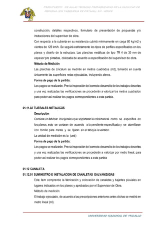 PRESUPUESTO DE AULAS TEORICAS PREFABRICADAS DE LA FACULTAD DE
MEDICINA CON TABIQUERIA DE DRYWALL RH -VERDE
UNIVERSIDAD NACIONAL DE TRUJILLO
construcción, detalles respectivos, formulario de presentación de propuestas y/o
instrucciones del supervisor de obra.
Con respecto a la cubierta en su resistencia cubrirá mínimamente en carga 80 kg/m2 y
vientos de 125 km/h. Se seguirá estrictamente los tipos de perfiles especificados en los
planos y diseño de la estructura. Las planchas metálicas de tipo TR 4 de 35 mm de
espesor pre pintadas, colocada de acuerdo a especificación del supervisor de obra.
Método de Medición
Las planchas de zincalum se medirán en metros cuadrados (m2), tomando en cuenta
únicamente las superficies netas ejecutadas, incluyendo aleros.
Forma de pago de la partida:
Los pagos se realizarán, Previa inspección del correcto desarrollo de los trabajos descritos
y una vez realizadas las verificaciones se procederán a valorizar los metros cuadrados
para poder así realizar los pagos correspondientes a esta partida.
01.11.02 TIJERALES METALICOS
Descripción
Consiste en fabricar los tijerales que soportaran la cobertura tal como se especifica en
los planos, esto se cortaran de acuerdo a la pendiente especificada y se atornillaran
con tornillo para metas y se fijaran en el tabique levantado.
La unidad de medición es la (und)
Forma de pago de la partida:
Los pagos se realizarán, Previa inspección del correcto desarrollo de los trabajos descritos
y una vez realizadas las verificaciones se procederán a valorizar por metro lineal, para
poder así realizar los pagos correspondientes a esta partida
01.12 CANALETA
01.12.01 SUMINISTRO E INSTALACION DE CANALETAS GALVANIZADAS
Este ítem comprende la fabricación y colocación de canaletas y bajantes pluviales en
lugares indicados en los planos y aprobados por el Supervisor de Obra.
Método de medición
El trabajo ejecutado, de acuerdo a las prescripciones anteriores antes dichas se medirá en
metro lineal (ml).
 