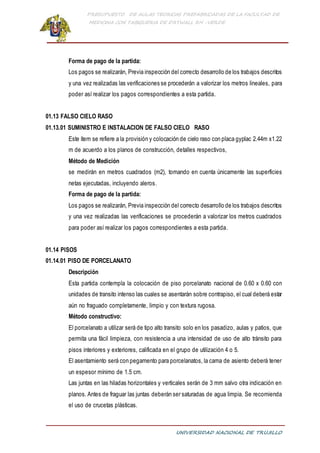 PRESUPUESTO DE AULAS TEORICAS PREFABRICADAS DE LA FACULTAD DE
MEDICINA CON TABIQUERIA DE DRYWALL RH -VERDE
UNIVERSIDAD NACIONAL DE TRUJILLO
Forma de pago de la partida:
Los pagos se realizarán, Previa inspección del correcto desarrollo de los trabajos descritos
y una vez realizadas las verificaciones se procederán a valorizar los metros lineales, para
poder así realizar los pagos correspondientes a esta partida.
01.13 FALSO CIELO RASO
01.13.01 SUMINISTRO E INSTALACION DE FALSO CIELO RASO
Este ítem se refiere a la provisión y colocación de cielo raso con placa gyplac 2.44m x1.22
m de acuerdo a los planos de construcción, detalles respectivos,
Método de Medición
se medirán en metros cuadrados (m2), tomando en cuenta únicamente las superficies
netas ejecutadas, incluyendo aleros.
Forma de pago de la partida:
Los pagos se realizarán, Previa inspección del correcto desarrollo de los trabajos descritos
y una vez realizadas las verificaciones se procederán a valorizar los metros cuadrados
para poder así realizar los pagos correspondientes a esta partida.
01.14 PISOS
01.14.01 PISO DE PORCELANATO
Descripción
Esta partida contempla la colocación de piso porcelanato nacional de 0.60 x 0.60 con
unidades de transito intenso las cuales se asentarán sobre contrapiso, el cual deberá estar
aún no fraguado completamente, limpio y con textura rugosa.
Método constructivo:
El porcelanato a utilizar será de tipo alto transito solo en los pasadizo, aulas y patios, que
permita una fácil limpieza, con resistencia a una intensidad de uso de alto tránsito para
pisos interiores y exteriores, calificada en el grupo de utilización 4 o 5.
El asentamiento será con pegamento para porcelanatos, la cama de asiento deberá tener
un espesor mínimo de 1.5 cm.
Las juntas en las hiladas horizontales y verticales serán de 3 mm salvo otra indicación en
planos. Antes de fraguar las juntas deberán ser saturadas de agua limpia. Se recomienda
el uso de crucetas plásticas.
 