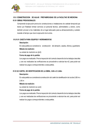 PRESUPUESTO DE AULAS TEORICAS PREFABRICADAS DE LA FACULTAD DE
MEDICINA CON TABIQUERIA DE DRYWALL RH -VERDE
UNIVERSIDAD NACIONAL DE TRUJILLO
01.0 CONNSTRUCCION DE AULAS PREFABRICADAS DE LA FACULTAD DE MEDICINA
01.01 OBRAS PROVISIONALES
Comprende la ejecución previa de construcciones e instalaciones de carácter temporal que
tienen por finalidad brindar servicios al personal técnico, administrativo y obrero, como
también proveer a los materiales de un lugar adecuado para su almacenamiento y cuidado
durante el tiempo que dure la ejecución de la obra.
01.01.01 CASETA PARA EQUIPOS Y HERRAMIENTAS
Descripción:
En esta partida se considera la construcción del almacén, caseta, oficina y guardianía
Método de medición:
La unidad de medición es (|m2)
Forma de pago de la partida:
Los pagos se realizarán, Previa inspección del correcto desarrollo de los trabajos descritos
y una vez realizadas las verificaciones se procederán a valorizar las m2, para poder así
realizar los pagos correspondientes a esta partida.
01.01.02 CARTEL DE IDENTIFICACION DE LA OBRA, 3.60 m X 2.40m
Descripción:
En esta partida se considera la construcción del cartel de identificación de la obra 3.60 m x
2.40 m
Método de medición:
La unidad de medición es (und)
Forma de pago de la partida:
Los pagos se realizarán, Previa inspección del correcto desarrollo de los trabajos descritos
y una vez realizadas las verificaciones se procederán a valorizar las und, para poder así
realizar los pagos correspondientes a esta partida.
 