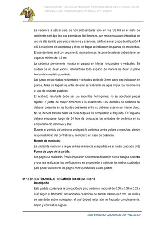 PRESUPUESTO DE AULAS TEORICAS PREFABRICADAS DE LA FACULTAD DE
MEDICINA CON TABIQUERIA DE DRYWALL RH -VERDE
UNIVERSIDAD NACIONAL DE TRUJILLO
La cerámica a utilizar será de tipo antideslizante solo en los SS.HH en el resto de
ambientes será tipo liso que permita una fácil limpieza, con resistencia a una intensidad de
uso de alto tránsito para pisos interiores y exteriores, calificada en el grupo de utilización 4
o 5. Los colores de la cerámica y el tipo de fragua se indican en los planos de arquitectura.
El asentamiento será con pegamento para cerámicas, la cama de asiento deberá tener un
espesor mínimo de 1.5 cm.
La cerámica previamente mojada se pegará en hileras horizontales y verticales. Se
cuidará de no dejar vacíos, rellenándose todo espacio de manera de dejar un plano
horizontal completo y perfecto.
Las juntas en las hiladas horizontales y verticales serán de 3 mm salvo otra indicación en
planos. Antes de fraguar las juntas deberán ser saturadas de agua limpia. Se recomienda
el uso de crucetas plásticas.
El acabado resultante debe ser una superficie homogénea, no se aceptarán piezas
rajadas, o juntas de mayor dimensión a lo establecido. Las unidades de cerámica no
deberán presentar en los bordes desniveles entre sí, deberán estar en un mismo plano.
No se deberá transitar hasta 24 horas después de completado el fraguado. El Fraguado
deberá ejecutarse luego de 24 hora de colocadas las unidades de cerámica en su
emplazamiento definitivo y final.
Durante el periodo de la obra se protegerá la cerámica contra golpes o manchas, siendo
responsabilidad del contratista su reemplazo en caso de deterioro.
Método de medición:
La unidad de medición a la que se hace referencia esta partida es el metro cuadrado (m2)
Forma de pago de la partida:
Los pagos se realizarán, Previa inspección del correcto desarrollo de los trabajos descritos
y una vez realizadas las verificaciones se procederán a valorizar los metros cuadrados
para poder así realizar los pagos correspondientes a esta partida.
01.15.02 CONTRAZOCALO CERAMICO 30X30XCM H =0.10
Descripción
Esta partida contempla la colocación de piso cerámico nacional de 0.30 x 0.30 (o 0.33 x
0.33 según el fabricante) con unidades cerámicas de transito intenso e=8 mm, las cuales
se asentarán sobre contrapiso, el cual deberá estar aún no fraguado completamente,
limpio y con textura rugosa.
 