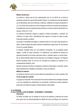 PRESUPUESTO DE AULAS TEORICAS PREFABRICADAS DE LA FACULTAD DE
MEDICINA CON TABIQUERIA DE DRYWALL RH -VERDE
UNIVERSIDAD NACIONAL DE TRUJILLO
Método Constructivo:
La cerámica a utilizar será de tipo antideslizante solo en los SS.HH en el resto de
ambientes será tipo liso que permita una fácil limpieza, con resistencia a una intensidad de
uso de alto tránsito para pisos interiores y exteriores, calificada en el grupo de utilización 4
o 5. Los colores de la cerámica y el tipo de fragua se indican en los planos de arquitectura.
El asentamiento será con pegamento para cerámicas, la cama de asiento deberá tener un
espesor mínimo de 1.5 cm.
La cerámica previamente mojada se pegará en hileras horizontales y verticales. Se
cuidará de no dejar vacíos, rellenándose todo espacio de manera de dejar un plano
horizontal completo y perfecto.
Las juntas en las hiladas horizontales y verticales serán de 3 mm salvo otra indicación en
planos. Antes de fraguar las juntas deberán ser saturadas de agua limpia. Se recomienda
el uso de crucetas plásticas.
El acabado resultante debe ser una superficie homogénea, no se aceptarán piezas
rajadas, o juntas de mayor dimensión a lo establecido. Las unidades de cerámica no
deberán presentar en los bordes desniveles entre sí, deberán estar en un mismo plano.
No se deberá transitar hasta 24 horas después de completado el fraguado. El Fraguado
deberá ejecutarse luego de 24 hora de colocadas las unidades de cerámica en su
emplazamiento definitivo y final.
Durante el periodo de la obra se protegerá la cerámica contra golpes o manchas, siendo
responsabilidad del contratista su reemplazo en caso de deterioro.
Método de medición:
La unidad de medición a la que se hace referencia esta partida es el metro cuadrado (m2)
Forma de pago de la partida:
Los pagos se realizarán, Previa inspección del correcto desarrollo de los trabajos descritos
y una vez realizadas las verificaciones se procederán a valorizar los metros cuadrados
para poder así realizar los pagos correspondientes a esta partida.
01.16 PINTURAS
01.16.01 PINTURA LATEX EN MUROS EXTERIORES Y INTERIORES
Descripción
Se refiere al pintado que se realizará en muros de los interiores y exteriores del primer
piso, para lo que se usará pintura látex de calidad del color como figure en el cuadro de
 