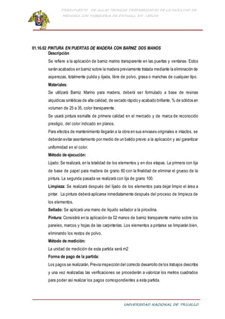 PRESUPUESTO DE AULAS TEORICAS PREFABRICADAS DE LA FACULTAD DE
MEDICINA CON TABIQUERIA DE DRYWALL RH -VERDE
UNIVERSIDAD NACIONAL DE TRUJILLO
01.16.02 PINTURA EN PUERTAS DE MADERA CON BARNIZ DOS MANOS
Descripción
Se refiere a la aplicación de barniz marino transparente en las puertas y ventanas. Estos
serán acabados en barniz sobre la madera previamente tratada mediante la eliminación de
asperezas, totalmente pulida y lijada, libre de polvo, grasa o manchas de cualquier tipo.
Materiales:
Se utilizará Barniz Marino para madera, deberá ser formulado a base de resinas
alquídicas sintéticas de alta calidad, de secado rápido y acabado brillante, % de sólidos en
volumen de 25 a 35, color transparente.
Se usará pintura esmalte de primera calidad en el mercado y de marca de reconocido
prestigio, del color indicado en planos.
Para efectos de mantenimiento llegarán a la obra en sus envases originales e intactos, se
deberán evitar asentamiento por medio de un batido previo a la aplicación y así garantizar
uniformidad en el color.
Método de ejecución:
Lijado: Se realizará, en la totalidad de los elementos y en dos etapas. La primera con lija
de base de papel para madera de grano 60 con la finalidad de eliminar el grueso de la
pintura. La segunda pasada se realizará con lija de grano 100.
Limpieza: Se realizará después del lijado de los elementos para dejar limpio el área a
pintar. La pintura deberá aplicarse inmediatamente después del proceso de limpieza de
los elementos.
Sellado: Se aplicará una mano de líquido sellador a la piroxilina.
Pintura: Consistirá en la aplicación de 02 manos de barniz transparente marino sobre los
paneles, marcos y hojas de las carpinterías. Los elementos a pintarse se limpiarán bien,
eliminando los restos de polvo.
Método de medición:
La unidad de medición de esta partida será m2
Forma de pago de la partida:
Los pagos se realizarán, Previa inspección del correcto desarrollo de los trabajos descritos
y una vez realizadas las verificaciones se procederán a valorizar los metros cuadrados
para poder así realizar los pagos correspondientes a esta partida.
 