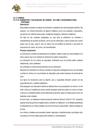 PRESUPUESTO DE AULAS TEORICAS PREFABRICADAS DE LA FACULTAD DE
MEDICINA CON TABIQUERIA DE DRYWALL RH -VERDE
UNIVERSIDAD NACIONAL DE TRUJILLO
01.17 VIDRIOS
01.17.01 SUMINISTRO Y COLOCACION DE VIDRIOS DE 6 MM Y ACCESORIOS PARA
VENTANAS
Descripción
Esta partida consiste en realizar el suministro e instalación de vidrio templado de 6mm. De
espesor, se incluirá elementos de fijación metálicos como son parantes y travesaños,
accesorios de rotación para puerta, cerrajerías (bisagras y tiradores metálicos),
Se trata de las ventanas planteadas en casi toda la edificación en medidas y
características de acuerdo al diseño, con el uso de vidrios fijos y otros móviles (de correr)
según sea el caso, para lo que se hacen uso de perfiles de aluminio y una serie de
accesorios de cierre, de correr y de hermeticidad.
Proceso constructivo
La colocación y armado de estructuras de ventanas, estará a cargo de especialistas en la
rama, para lo que se le deberá de alcanzar los planos respectivos.
La colocación de los vidrios se ejecutará, verificando que los bordes estén cortados
nítidamente y bien perfilados.
Se verificará el correcto funcionamiento de los elementos.
Después de colocarlos los vidrios y mientras no haya sido entregada la obra, se procederá
a pintar los vidrios con una lechada de albayalde para evitar impactos del personal de
obra.
Los tipos de accesorios para su fijación, giro y seguridad deberán cumplir con las
especificaciones y calidad estándares.
Para asegurar una colocación óptima se deberá prever una separación no menor a 3 mm
entre vidrios y/o costados de vanos;siendo necesario sellar las juntas con muros en base
a silicona o mediante perfiles de hermeticidad de aluminio negro con felpa para el caso de
batientes entre cristales.
En todo caso, su instalación deberá observar la Norma Técnica “Vidrio E-110”, debiendo
guardar las precauciones exigidas antes y durante su instalación. el contratista garantizara
la integridad de los vidrios cristales,asícomo el de sus componentes, hasta la entrega de
la obra.
Los vidrios y cristales que presenten roturas, rajaduras e imperfecciones o que hayan sido
colocados en forma inadecuada serán retirados y reemplazados.
 
