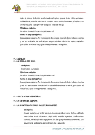 PRESUPUESTO DE AULAS TEORICAS PREFABRICADAS DE LA FACULTAD DE
MEDICINA CON TABIQUERIA DE DRYWALL RH -VERDE
UNIVERSIDAD NACIONAL DE TRUJILLO
Antes la entrega de la obra se efectuará una limpieza general de los vidrios y cristales,
quitándoles el polvo, las manchas de cemento, yeso o pintura, terminando la limpieza con
alcohol industrial u otro producto apropiado para este trabajo.
Método de medición:
La unidad de medición de esta partida será m2
Forma de pago de la partida:
Los pagos se realizarán, Previa inspección del correcto desarrollo de los trabajos descritos
y una vez realizadas las verificaciones se procederán a valorizar los metros cuadrados
para poder así realizar los pagos correspondientes a esta partida.
01.18.ESPEJOS
01.18.01 ESPEJO CON BISEL
Descripción.
Se considera a un espejo
Método de medición:
La unidad de medición de esta partida será und
Forma de pago de la partida:
Los pagos se realizarán, Previa inspección del correcto desarrollo de los trabajos descritos
y una vez realizadas las verificaciones se procederán a valorizar la unidad, para poder así
realizar los pagos correspondientes a esta partida.
01.19 INSTALACIONES SANITARIAS
01.19.01SISTEMA DE DESAGUE
01.19.01.01 INODORO TIPO FLUX INCLUYE FLUXOMETRO
Descripción.
Aparato sanitario que tendrá las siguientes características: serán de losa vitrificada
blanca, clase extras con asiento y tapa en los servicios higiénicos, con fluxómetro
cromado, 4,8 litros por descarga (ahorra 20% de agua por cada accionamiento), con
recubrimiento antibacterial, conexión derecha e izquierda
 