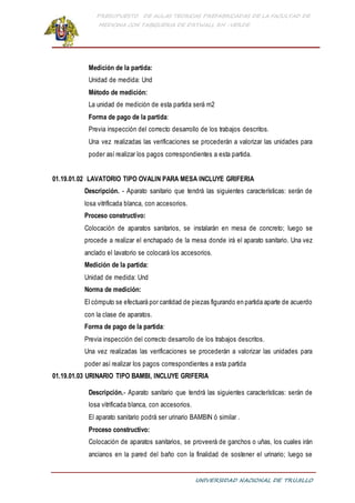 PRESUPUESTO DE AULAS TEORICAS PREFABRICADAS DE LA FACULTAD DE
MEDICINA CON TABIQUERIA DE DRYWALL RH -VERDE
UNIVERSIDAD NACIONAL DE TRUJILLO
Medición de la partida:
Unidad de medida: Und
Método de medición:
La unidad de medición de esta partida será m2
Forma de pago de la partida:
Previa inspección del correcto desarrollo de los trabajos descritos.
Una vez realizadas las verificaciones se procederán a valorizar las unidades para
poder así realizar los pagos correspondientes a esta partida.
01.19.01.02 LAVATORIO TIPO OVALIN PARA MESA INCLUYE GRIFERIA
Descripción. - Aparato sanitario que tendrá las siguientes características: serán de
losa vitrificada blanca, con accesorios.
Proceso constructivo:
Colocación de aparatos sanitarios, se instalarán en mesa de concreto; luego se
procede a realizar el enchapado de la mesa donde irá el aparato sanitario. Una vez
anclado el lavatorio se colocará los accesorios.
Medición de la partida:
Unidad de medida: Und
Norma de medición:
El cómputo se efectuará por cantidad de piezas figurando en partida aparte de acuerdo
con la clase de aparatos.
Forma de pago de la partida:
Previa inspección del correcto desarrollo de los trabajos descritos.
Una vez realizadas las verificaciones se procederán a valorizar las unidades para
poder así realizar los pagos correspondientes a esta partida
01.19.01.03 URINARIO TIPO BAMBI, INCLUYE GRIFERIA
Descripción.- Aparato sanitario que tendrá las siguientes características: serán de
losa vitrificada blanca, con accesorios.
El aparato sanitario podrá ser urinario BAMBIN ó similar .
Proceso constructivo:
Colocación de aparatos sanitarios, se proveerá de ganchos o uñas, los cuales irán
ancianos en la pared del baño con la finalidad de sostener el urinario; luego se
 