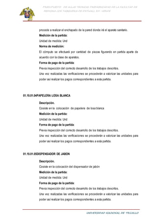 PRESUPUESTO DE AULAS TEORICAS PREFABRICADAS DE LA FACULTAD DE
MEDICINA CON TABIQUERIA DE DRYWALL RH -VERDE
UNIVERSIDAD NACIONAL DE TRUJILLO
procede a realizar el enchapado de la pared donde irá el aparato sanitario.
Medición de la partida:
Unidad de medida: Und
Norma de medición:
El cómputo se efectuará por cantidad de piezas figurando en partida aparte de
acuerdo con la clase de aparatos.
Forma de pago de la partida:
Previa inspección del correcto desarrollo de los trabajos descritos.
Una vez realizadas las verificaciones se procederán a valorizar las unidades para
poder así realizar los pagos correspondientes a esta partida.
01.19.01.04PAPELERA LOSA BLANCA
Descripción.
Cosiste en la colocación de papelera de losa blanca
Medición de la partida:
Unidad de medida: Und
Forma de pago de la partida:
Previa inspección del correcto desarrollo de los trabajos descritos.
Una vez realizadas las verificaciones se procederán a valorizar las unidades para
poder así realizar los pagos correspondientes a esta partida.
01.19.01.05DISPENSADOR DE JABON
Descripción.
Cosiste en la colocación del dispensador de jabón
Medición de la partida:
Unidad de medida: Und
Forma de pago de la partida:
Previa inspección del correcto desarrollo de los trabajos descritos.
Una vez realizadas las verificaciones se procederán a valorizar las unidades para
poder así realizar los pagos correspondientes a esta partida.
 
