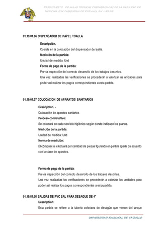 PRESUPUESTO DE AULAS TEORICAS PREFABRICADAS DE LA FACULTAD DE
MEDICINA CON TABIQUERIA DE DRYWALL RH -VERDE
UNIVERSIDAD NACIONAL DE TRUJILLO
01.19.01.06 DISPENSADOR DE PAPEL TOALLA
Descripción.
Cosiste en la colocación del dispensador de toalla.
Medición de la partida:
Unidad de medida: Und
Forma de pago de la partida:
Previa inspección del correcto desarrollo de los trabajos descritos.
Una vez realizadas las verificaciones se procederán a valorizar las unidades para
poder así realizar los pagos correspondientes a esta partida.
01.19.01.07 COLOCACION DE APARATOS SANITARIOS
Descripción. -
Colocación de aparatos sanitarios
Proceso constructivo:
Se colocará en cada servicio higiénico según donde indiquen los planos.
Medición de la partida:
Unidad de medida: Und
Norma de medición:
El cómputo se efectuará por cantidad de piezas figurando en partida aparte de acuerdo
con la clase de aparatos.
Forma de pago de la partida:
Previa inspección del correcto desarrollo de los trabajos descritos.
Una vez realizadas las verificaciones se procederán a valorizar las unidades para
poder así realizar los pagos correspondientes a esta partida.
01.19.01.08 SALIDAS DE PVC SAL PARA DESAGUE DE 4"
Descripción:
Esta partida se refiere a la tubería colectora de desagüe que vienen del tanque
 