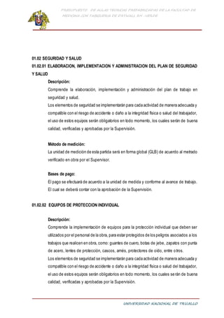 PRESUPUESTO DE AULAS TEORICAS PREFABRICADAS DE LA FACULTAD DE
MEDICINA CON TABIQUERIA DE DRYWALL RH -VERDE
UNIVERSIDAD NACIONAL DE TRUJILLO
01.02 SEGURIDAD Y SALUD
01.02.01 ELABORACION, IMPLEMENTACION Y ADMINISTRACION DEL PLAN DE SEGURIDAD
Y SALUD
Descripción:
Comprende la elaboración, implementación y administración del plan de trabajo en
seguridad y salud.
Los elementos de seguridad se implementarán para cada actividad de manera adecuada y
compatible con el riesgo de accidente o daño a la integridad física o salud del trabajador,
el uso de estos equipos serán obligatorios en todo momento, los cuales serán de buena
calidad, verificadas y aprobadas por la Supervisión.
Método de medición:
La unidad de medición de esta partida será en forma global (GLB) de acuerdo al metrado
verificado en obra por el Supervisor.
Bases de pago:
El pago se efectuará de acuerdo a la unidad de medida y conforme al avance de trabajo.
El cual se deberá contar con la aprobación de la Supervisión.
01.02.02 EQUIPOS DE PROTECCION INDIVIDUAL
Descripción:
Comprende la implementación de equipos para la protección individual que deben ser
utilizados por el personal de la obra, para estar protegidos de los peligros asociados a los
trabajos que realicen en obra, como: guantes de cuero, botas de jebe, zapatos con punta
de acero, lentes de protección, cascos, arnés, protectores de oído, entre otros.
Los elementos de seguridad se implementarán para cada actividad de manera adecuada y
compatible con el riesgo de accidente o daño a la integridad física o salud del trabajador,
el uso de estos equipos serán obligatorios en todo momento, los cuales serán de buena
calidad, verificadas y aprobadas por la Supervisión.
 