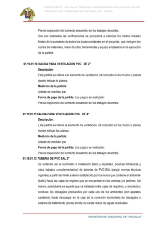 PRESUPUESTO DE AULAS TEORICAS PREFABRICADAS DE LA FACULTAD DE
MEDICINA CON TABIQUERIA DE DRYWALL RH -VERDE
UNIVERSIDAD NACIONAL DE TRUJILLO
Previa inspección del correcto desarrollo de los trabajos descritos.
Una vez realizadas las verificaciones se procederá a valorizar los metros lineales
finales de la sumatoria de todos los ductos existentes en el proyecto, que incluyen los
costos de materiales, mano de obra, herramientas y equipo empleados en la ejecución
de la partida.
01.19.01.10 SALIDA PARA VENTILACION PVC DE 2"
Descripción:
Esta partida se refiere a el elemento de ventilación,irá colocado en los muros o placas
donde indican lo planos.
Medición de la partida:
Unidad de medida: pto
Forma de pago de la partida: Los pagos se realizarán:
Previa inspección del correcto desarrollo de los trabajos descritos.
01.19.01.11SALIDA PARA VENTILACION PVC DE 4"
Descripción:
Esta partida se refiere al elemento de ventilación, irá colocado en los muros o placas
donde indican los planos.
Medición de la partida:
Unidad de medida: pto
Forma de pago de la partida: Los pagos se realizarán:
Previa inspección del correcto desarrollo de los trabajos descritos.
01.19.01.12 TUBERIA DE PVC SAL 2"
Se entiende así al suministro e instalación (trazo y replanteo, pruebas hidráulicas y
otros trabajos complementarios) de tuberías de PVC-SAL (según normas técnicas
vigentes) a partir del límite exterior establecido por los muros que contiene el ambiente
(baño) hacia las cajas de registro que se encuentran en las veredas y/o jardines. Así
mismo, esta tubería es aquella que va instalada entre cajas de registros, y recolecta y
conduce los desagües producidos por cada uno de los ambientes (con aparatos
sanitarios) hasta descargar en la caja de la conexión domiciliaria de desagües o
sistema de tratamiento (zonas donde no existe redes de aguas residuales.
 