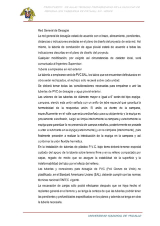PRESUPUESTO DE AULAS TEORICAS PREFABRICADAS DE LA FACULTAD DE
MEDICINA CON TABIQUERIA DE DRYWALL RH -VERDE
UNIVERSIDAD NACIONAL DE TRUJILLO
Red General de Desagüe
La red general de desagüe estará de acuerdo con el trazo, alineamiento, pendientes,
distancias o indicaciones anotadas en el plano de diseño del proyecto de esta red. Así
mismo, la tubería de conducción de agua pluvial estará de acuerdo a todas las
indicaciones descritas en el plano de diseño del proyecto.
Cualquier modificación, por exigirlo así circunstancias de carácter local, será
comunicada al Ingeniero Supervisor.
Tubería a emplearse en red exterior
La tubería a emplearse será de PVC SAL, los tubos que se encuentran defectuosos en
obra serán rechazados, el rechazo sólo recaerá sobre cada unidad.
Se deberá tomar todas las consideraciones necesarias para empalmar o unir las
tuberías de PVC de desagüe y agua pluvial exterior.
Las uniones de las tuberías de diámetro mayor o igual a 6” serán del tipo espiga-
campana, siendo esta unión sellada con un anillo de jebe especial que garantiza la
hermeticidad de la respectiva unión. El anillo va dentro de la campana,
específicamente en el valle que esta prediseñado para su alojamiento y la espiga es
previamente escofinado, luego se limpia interiormente la campana y exteriormente la
espiga para garantizar la no presencia de cuerpos extraños, posteriormente se procede
a untar el lubricante en la espiga (exteriormente) y en la campana (interiormente), para
finalmente proceder a realizar la introducción de la espiga en la campana y así
conformar la unión flexible hermética.
En la instalación de tuberías de plástico P.V.C. bajo tierra deberá tenerse especial
cuidado del apoyo de la tubería sobre terreno firme y en su relleno compactado por
capas, regado de modo que se asegure la estabilidad de la superficie y la
indeformabilidad del tubo por el efecto del relleno.
Las tuberías y conexiones para desagüe de PVC (Poli Cloruro de Vinilo) no
plastificado, en el Standard Americano Liviano (SAL), deberán cumplir con las normas
técnicas nacional ITINTEC vigente.
La excavación de zanjas sólo podrá efectuarse después que se haya hecho el
replanteo general en el terreno y se tenga la certeza de que las tuberías podrán tener
las pendientes y profundidades especificadas en los planos y además se tenga en obra
la tubería necesaria.
 