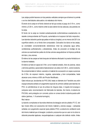 PRESUPUESTO DE AULAS TEORICAS PREFABRICADAS DE LA FACULTAD DE
MEDICINA CON TABIQUERIA DE DRYWALL RH -VERDE
UNIVERSIDAD NACIONAL DE TRUJILLO
Las zanjas podrán hacerse con las paredes verticales siempre que el terreno lo permita
o se les dará taludes adecuados a la naturaleza del mismo.
El ancho de la zanja en el fondo deberá ser tal que exista un juego de 0.15 m., como
mínimo y 0.30 m., como máximo entre la cara exterior de las cabezas y las paredes de
la zanja.
El fondo de la zanja se nivelará cuidadosamente conformándose exactamente a la
rasante correspondiente del Proyecto, aumentada en el espesor del tubo respectivo.
Las tuberías deberán quedar apoyadas en toda su longitud y en no menos del 25 % de
superficie exterior, en un fondo bien compactado. Colocados los tubos en las zanjas,
se enchufarán convenientemente debiéndose mirar las campanas agua arriba,
centrándolas perfectamente y alineándolas. Antes de proceder al montaje de las
uniones se examinará las partes de dichas uniones asegurándose la limpieza perfecta
del tubo y las uniones.
El relleno de las zanjas se hará después de haberse efectuado la prueba hidráulica en
la tubería instalada.
El relleno se hará en capas de 0.15m. con el material extraído, libre de piedras, raíces
y terrones grandes y apisonados hasta alcanzar una altura de 0.30 m., sobre la tubería.
Se complementará el relleno vaciando el material de excavación en capas sucesivas
de 0.15m, de espesor máximo, regadas, apisonadas y bien compactadas, hasta
alcanzar como mínimo el 90% del Proctor Modificado.
Cabe indicar que, las tuberías de PVC–SAL hasta un diámetro de 4” tendrán una unión
espiga-campana sellada con pegamento especial de primera calidad para tuberías de
PVC, no admitiéndose el uso de pintura de ninguna clase, ni rayado de la espiga o
campana salvo recomendación del fabricante de tuberías. Así mismo, la tubería de
PVC-SAL será protegida con concreto pobre en zonas donde la tubería pueda sufrir
daños (jardines, 1: 8 cemento-hormigón).
Red interior
La tubería a emplearse en las redes interiores de desagüe será de plástico P.V.C. del
tipo liviano (SAL) con accesorios del mismo material y uniones espiga – campanas
selladas con pegamento especial (para plástico PVC). La tubería de ventilación será
del mismo material que el desagüe.La tubería y accesorios que se usen en la obra no
deberán presentar rajaduras, resquebrajaduras o cualquier otro defecto visible. Antes
 