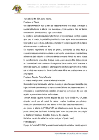 PRESUPUESTO DE AULAS TEORICAS PREFABRICADAS DE LA FACULTAD DE
MEDICINA CON TABIQUERIA DE DRYWALL RH -VERDE
UNIVERSIDAD NACIONAL DE TRUJILLO
-Para tubería Ø2” 2.0% como mínimo.
Prueba de la Tubería
Una vez terminado un trazo y antes de efectuar el relleno de la zanja, se realizará la
prueba hidráulica de la tubería y de sus uniones. Esta prueba se hará por tramos
comprendidos entre buzones o cajas consecutivas.
La prueba se realizará después de haber llenado el tramo con agua, siendo la carga de
agua para la prueba, la producida por el buzón o caja aguas arriba completamente
lleno hasta el nivel del techo, debiendo permanecer 24 horas sin que en este tiempo se
note descenso en el punto más alto.
Se recorrerá íntegramente el tramo en prueba, constatando las fallas, fugas y
excavaciones que pudieran presentarse en las tuberías y sus uniones, marcándolas y
anotándolas para disponer su corrección a fin de someter el tramo a una nueva prueba.
El humedecimiento sin pérdida de agua, no se considera como falla. Solamente una
vez constatado el correcto resultado de las pruebas de las tuberías podrá ordenarse el
relleno de la zanja, las pruebas de tuberías podrán efectuarse parcialmente a medida
que el trabajo vaya avanzando, debiendo efectuarse al final una prueba general con la
zanja tapada.
Prueba de Tuberías (Tubería Tapada)
La prueba será aplicable a todas las tuberías instaladas.
Consistirá en llenar con agua las tuberías, después de haber taponado las salidas más
bajas, debiendo permanecer por lo menos durante 24 horas sin presentar escapes. Si
el resultado no es satisfactorio se procederá a realizar las correcciones del caso y se
repetirá la prueba hasta eliminar las filtraciones.
También, debido a que las “tuberías de pase” de agua pluvial son de PVC-SAL estas
deberán cumplir con el control de calidad, pruebas hidráulicas, procedimiento
constructivo y normas técnicas para “tubería de PVC-SAL” descritas líneas arriba.
Así mismo, la tubería de PVC-SAP Ø2”, es utilizado como ducto de pase de agua
pluvial y forma parte del sistema de drenaje de los muros de contención o pirca, según
se detallan en los planos de detalle de diseño del proyecto.
Unidad de medida: La unidad de medida será por “m” (metro lineal).
Forma de pago:
El pago de “tubería PVC SAL” y accesorios se hará por la unidad de medida y precio
 