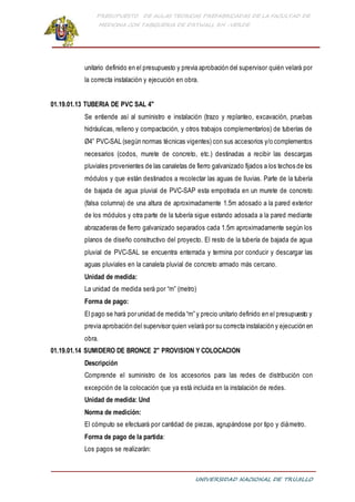PRESUPUESTO DE AULAS TEORICAS PREFABRICADAS DE LA FACULTAD DE
MEDICINA CON TABIQUERIA DE DRYWALL RH -VERDE
UNIVERSIDAD NACIONAL DE TRUJILLO
unitario definido en el presupuesto y previa aprobación del supervisor quién velará por
la correcta instalación y ejecución en obra.
01.19.01.13 TUBERIA DE PVC SAL 4"
Se entiende así al suministro e instalación (trazo y replanteo, excavación, pruebas
hidráulicas, relleno y compactación, y otros trabajos complementarios) de tuberías de
Ø4” PVC-SAL (según normas técnicas vigentes) con sus accesorios y/o complementos
necesarios (codos, murete de concreto, etc.) destinadas a recibir las descargas
pluviales provenientes de las canaletas de fierro galvanizado fijados a los techos de los
módulos y que están destinados a recolectar las aguas de lluvias. Parte de la tubería
de bajada de agua pluvial de PVC-SAP esta empotrada en un murete de concreto
(falsa columna) de una altura de aproximadamente 1.5m adosado a la pared exterior
de los módulos y otra parte de la tubería sigue estando adosada a la pared mediante
abrazaderas de fierro galvanizado separados cada 1.5m aproximadamente según los
planos de diseño constructivo del proyecto. El resto de la tubería de bajada de agua
pluvial de PVC-SAL se encuentra enterrada y termina por conducir y descargar las
aguas pluviales en la canaleta pluvial de concreto armado más cercano.
Unidad de medida:
La unidad de medida será por “m” (metro)
Forma de pago:
El pago se hará por unidad de medida “m” y precio unitario definido en el presupuesto y
previa aprobación del supervisor quien velará por su correcta instalación y ejecución en
obra.
01.19.01.14 SUMIDERO DE BRONCE 2" PROVISION Y COLOCACION
Descripción
Comprende el suministro de los accesorios para las redes de distribución con
excepción de la colocación que ya está incluida en la instalación de redes.
Unidad de medida: Und
Norma de medición:
El cómputo se efectuará por cantidad de piezas, agrupándose por tipo y diámetro.
Forma de pago de la partida:
Los pagos se realizarán:
 