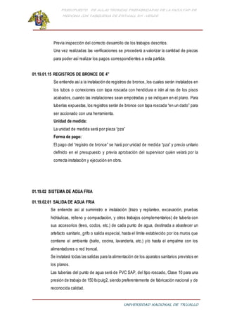 PRESUPUESTO DE AULAS TEORICAS PREFABRICADAS DE LA FACULTAD DE
MEDICINA CON TABIQUERIA DE DRYWALL RH -VERDE
UNIVERSIDAD NACIONAL DE TRUJILLO
Previa inspección del correcto desarrollo de los trabajos descritos.
Una vez realizadas las verificaciones se procederá a valorizar la cantidad de piezas
para poder así realizar los pagos correspondientes a esta partida.
01.19.01.15 REGISTROS DE BRONCE DE 4"
Se entiende asía la instalación de registros de bronce, los cuales serán instalados en
los tubos o conexiones con tapa roscada con hendidura e irán al ras de los pisos
acabados, cuando las instalaciones sean empotradas y se indiquen en el plano. Para
tuberías expuestas, los registros serán de bronce con tapa roscada “en un dado” para
ser accionado con una herramienta.
Unidad de medida:
La unidad de medida será por pieza “pza”
Forma de pago:
El pago del “registro de bronce” se hará por unidad de medida “pza” y precio unitario
definido en el presupuesto y previa aprobación del supervisor quién velará por la
correcta instalación y ejecución en obra.
01.19.02 SISTEMA DE AGUA FRIA
01.19.02.01 SALIDA DE AGUA FRIA
Se entiende así al suministro e instalación (trazo y replanteo, excavación, pruebas
hidráulicas, relleno y compactación, y otros trabajos complementarios) de tubería con
sus accesorios (tees, codos, etc.) de cada punto de agua, destinada a abastecer un
artefacto sanitario, grifo o salida especial, hasta el límite establecido por los muros que
contiene el ambiente (baño, cocina, lavandería, etc.) y/o hasta el empalme con los
alimentadores o red troncal.
Se instalará todas las salidas para la alimentación de los aparatos sanitarios previstos en
los planos.
Las tuberías del punto de agua será de PVC SAP, del tipo roscado, Clase 10 para una
presión de trabajo de 150 lb/pulg2, siendo preferentemente de fabricación nacional y de
reconocida calidad.
 