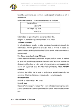PRESUPUESTO DE AULAS TEORICAS PREFABRICADAS DE LA FACULTAD DE
MEDICINA CON TABIQUERIA DE DRYWALL RH -VERDE
UNIVERSIDAD NACIONAL DE TRUJILLO
Las salidas quedarán enrasadas en el plomo bruto de la pared y rematarán en un niple ó
unión roscada.
Las alturas en las salidas a los aparatos sanitarios son las siguientes:
Lavatorio 65 cm.
sobre N.P.T.
WC Tanque bajo 30 cm.
sobre N.P.T.
Estas medidas no rigen si los planos respectivos indican otras.
Los grifos de jardín serán según diseño indicado en los planos.
Tapones provisionales
Se colocarán tapones roscados en todas las salidas, inmediatamente después de
instalar éstos, debiendo permanecer colocados hasta el momento de instalar los
aparatos sanitarios, estando prohibido la fabricación de tapones con trozos de madera o
papel prensado
Para el caso de construcciones prefabricadas
Cuando una tubería atraviese la plancha de la tabiquería, como es el caso, de la salida
de agua, esta deberá fijarse firmemente antes de la salida, en un riel mediante una
abrazadera metálica, dicho riel estará sujeto horizontalmente entre parante y parante de
acuerdo a lo especificado en el ítem “Red Interior (instalación)- Tubería PVC SAP
CLASE 10”.
Así mismo, los orificios que se hagan en la plancha de tabiquería para realizar las
conexiones deberán ser hechas con un sacabocados o serrucho de punta.
Unidad de medida:
La unidad de medida será por “Pto” (punto).
Forma de pago:
El pago de “salida de agua” se hará por “Pto” y precio unitario definido en el presupuesto
y previa aprobación del supervisor quién velará por la correcta instalación y ejecución en
obra.
01.19.02.02 TUBERIA DE 1/2" PVC-SAP
 