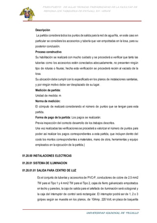 PRESUPUESTO DE AULAS TEORICAS PREFABRICADAS DE LA FACULTAD DE
MEDICINA CON TABIQUERIA DE DRYWALL RH -VERDE
UNIVERSIDAD NACIONAL DE TRUJILLO
Descripción
La partida considera todos los puntos de salida para la red de agua fría, en este caso en
particular se considera los accesorios y tubería que van empotradas en la losa, para su
posterior conclusión.
Proceso constructivo
Su habilitación se realizará con mucho cuidado y se procederá a verificar que tanto las
tuberías como los accesorios estén conectados adecuadamente, no presenten ningún
tipo de roturas o fisuras; hecha esta verificación se procederá recién al vaciado de la
losa.
Su ubicación debe cumplir con lo especificado en los planos de instalaciones sanitarias,
y por ningún motivo debe ser desplazado de su lugar.
Medición de partida:
Unidad de medida: m
Norma de medición:
El cómputo de realizará considerando el número de puntos que se tengan para esta
partida.
Forma de pago de la partida: Los pagos se realizarán:
Previa inspección del correcto desarrollo de los trabajos descritos.
Una vez realizadas las verificaciones se procederá a valorizar el número de puntos para
poder así realizar los pagos correspondientes a esta partida, que incluyen dentro del
costo los montos correspondientes a materiales, mano de obra, herramientas y equipo
empleados en la ejecución de la partida.|
01.20.00 INSTALACIONES ELECTRICAS
01.20.01 SISTEMA DE ILUMINACION
01.20.01.01 SALIDA PARA CENTRO DE LUZ
Es el conjunto de tuberías y accesorios de PVC-P, conductores de cobre de 2.5 mm2
TW para el Tipo 1 y 4 mm2 TW para el Tipo 2, cajas de fierro galvanizado empotrados
en techo y paredes, la caja de salida para el artefacto de iluminación será octogonal y
la caja del interruptor de control será rectangular. El interruptor podrá ser de 1, 2 o 3
golpes según se muestra en los planos, de 10Amp. 220 Volt, en placa de baquelita
 