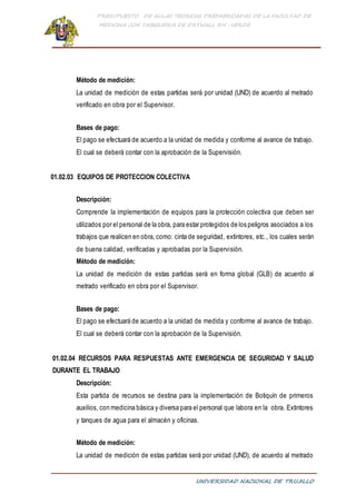PRESUPUESTO DE AULAS TEORICAS PREFABRICADAS DE LA FACULTAD DE
MEDICINA CON TABIQUERIA DE DRYWALL RH -VERDE
UNIVERSIDAD NACIONAL DE TRUJILLO
Método de medición:
La unidad de medición de estas partidas será por unidad (UND) de acuerdo al metrado
verificado en obra por el Supervisor.
Bases de pago:
El pago se efectuará de acuerdo a la unidad de medida y conforme al avance de trabajo.
El cual se deberá contar con la aprobación de la Supervisión.
01.02.03 EQUIPOS DE PROTECCION COLECTIVA
Descripción:
Comprende la implementación de equipos para la protección colectiva que deben ser
utilizados por el personal de la obra, para estar protegidos de los peligros asociados a los
trabajos que realicen en obra, como: cinta de seguridad, extintores, etc., los cuales serán
de buena calidad, verificadas y aprobadas por la Supervisión.
Método de medición:
La unidad de medición de estas partidas será en forma global (GLB) de acuerdo al
metrado verificado en obra por el Supervisor.
Bases de pago:
El pago se efectuará de acuerdo a la unidad de medida y conforme al avance de trabajo.
El cual se deberá contar con la aprobación de la Supervisión.
01.02.04 RECURSOS PARA RESPUESTAS ANTE EMERGENCIA DE SEGURIDAD Y SALUD
DURANTE EL TRABAJO
Descripción:
Esta partida de recursos se destina para la implementación de Botiquín de primeros
auxilios, con medicina básica y diversa para el personal que labora en la obra. Extintores
y tanques de agua para el almacén y oficinas.
Método de medición:
La unidad de medición de estas partidas será por unidad (UND), de acuerdo al metrado
 