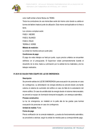 PRESUPUESTO DE AULAS TEORICAS PREFABRICADAS DE LA FACULTAD DE
MEDICINA CON TABIQUERIA DE DRYWALL RH -VERDE
UNIVERSIDAD NACIONAL DE TRUJILLO
color marfil similar a Serie Modus de TICINO.
Todos los conductores de una misma fase serán del mismo color desde su salida en
bornes del tablero hasta el punto de utilización. Esto mismo será aplicable en la línea a
tierra.
Los colores a emplear serán:
FASE-1: NEGRO
FASE-2: BLANCO
FASE-3: ROJO
TIERRA-G VERDE
Método de medición:
La unidad de medida será por punto (pto)
Condiciones de pago:
El pago de estos trabajos se hará por punto, cuyos precios unitarios se encuentran
definidos en el presupuesto. El Supervisor velará permanentemente durante el
desarrollo de la obra, hasta su culminación por la calidad de los materiales y de los
trabajos realizados.
01.20.01.02 SALIDA PARA EQUIPO DE LUZ DE EMERGENCIA
Descripción:
Se preverán salidas de LUZ DE EMERGENCIA para evacuación de personas en caso
de contingencia. La alimentación de energía eléctrica se preverá desde una fuente
externa al sistema de suministro del edificio en caso de falla de la subestación del
mismo edificio. En caso de una falla total de energía desde el sistema interconectado;
se preverá un equipo de iluminación temporal recargable, con arranque automático.
Proceso constructivo:
La luz de emergencia, se instalará en la parte alta de las gradas para iluminar
evacuación de personas en caso de contingencia.
Unidad de medida: Punto
Forma de pago
Previa verificación de la correcta instalación, y prueba de funcionamiento automático;
se procederá a valorizar, según la unidad de medida para su correspondiente pago.
 