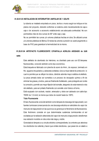 PRESUPUESTO DE AULAS TEORICAS PREFABRICADAS DE LA FACULTAD DE
MEDICINA CON TABIQUERIA DE DRYWALL RH -VERDE
UNIVERSIDAD NACIONAL DE TRUJILLO
01.20.01.03 INSTALACION DE INTERRUPTOR UNIPOLAR DE 1 GOLPE
La tubería se instalará empotrada en pisos, techos o muros según se indique en los
planos del proyecto, deberán conformar un sistema unido mecánicamente de caja a
caja o de accesorio a accesorio estableciendo una adecuada continuidad. No son
permisibles más de dos curvas de 90° entre caja y caja.
No se permitirán las curvas y/o uniones plásticas hechas en obra. Se utilizará curvas
y/o uniones plásticas de fábrica. En todas las uniones a presión se usará pegamento a
base de PVC para garantizar la hermeticidad de la misma.
01.20.01.04 ARTEFACTO FLUORESCENTE C/PANTALLA ACRILICA ADOSADO de 2x36
watts
Este artefacto de alumbrado de interiores, es diseñado para uso con 02 lámparas
fluorescentes, conocido también como tipo económico.
Este braquete es fabricado con plancha de acero de 4mm., de espesor, laminado en
frío; agujeros troquelados y cabeceras soldadas.Lleva un tope lateral de protección, lo
cual no permite que se aflojen los tubos, dándole además mayor estética al artefacto.
La pieza armada debe ser sometida a un proceso de decapado químico a fin de
eliminar las grasas y óxidos, para ser finalmente fosfatizado, para protegerla así contra
la corrosión y permitir una mayor fijación del esmalte, alargando de esta manera la vida
del artefacto, para ser pintado finalmente con esmalte color blanco al horno.
Está equipado con sockets, reactor, arrancador y debe ser cableado con cable tipo
THHW de 1.5 mm2, la misma que debe de resistir hasta los 105ºC.
Tubo Fluorescente
El tubo fluorescente conocido también como lámpara de descarga de baja presión, son
fuentes luminosas consecuencia de una descarga eléctrica en atmósfera de vapor de
mercurio de baja presión en las que la luz se genera por el fenómeno de fluorescencia.
Este fenómeno consiste en que determinadas sustancias luminiscentes al ser
excitadas por la radiación ultravioleta del vapor de mercurio a baja presión, transforman
esa radiación invisible en otra onda más larga y visible.
Conectada la lámpara a su circuito eléctrico correspondiente, la corriente que atraviesa
los electrodos los calienta y hacen que emitan electrones, que pasan de un catado a
 