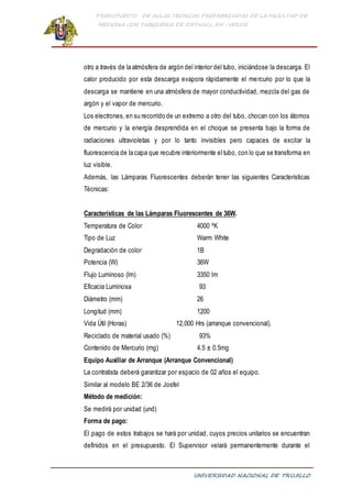 PRESUPUESTO DE AULAS TEORICAS PREFABRICADAS DE LA FACULTAD DE
MEDICINA CON TABIQUERIA DE DRYWALL RH -VERDE
UNIVERSIDAD NACIONAL DE TRUJILLO
otro a través de la atmósfera de argón del interior del tubo, iniciándose la descarga. El
calor producido por esta descarga evapora rápidamente el mercurio por lo que la
descarga se mantiene en una atmósfera de mayor conductividad, mezcla del gas de
argón y el vapor de mercurio.
Los electrones, en su recorrido de un extremo a otro del tubo, chocan con los átomos
de mercurio y la energía desprendida en el choque se presenta bajo la forma de
radiaciones ultravioletas y por lo tanto invisibles pero capaces de excitar la
fluorescencia de la capa que recubre interiormente el tubo, con lo que se transforma en
luz visible.
Además, las Lámparas Fluorescentes deberán tener las siguientes Características
Técnicas:
Características de las Lámparas Fluorescentes de 36W.
Temperatura de Color 4000 ºK
Tipo de Luz Warm White
Degradación de color 1B
Potencia (W) 36W
Flujo Luminoso (lm) 3350 lm
Eficacia Luminosa 93
Diámetro (mm) 26
Longitud (mm) 1200
Vida Útil (Horas) 12,000 Hrs (arranque convencional).
Reciclado de material usado (%) 93%
Contenido de Mercurio (mg) 4.5 ± 0.5mg
Equipo Auxiliar de Arranque (Arranque Convencional)
La contratista deberá garantizar por espacio de 02 años el equipo.
Similar al modelo BE 2/36 de Josfel
Método de medición:
Se medirá por unidad (und)
Forma de pago:
El pago de estos trabajos se hará por unidad, cuyos precios unitarios se encuentran
definidos en el presupuesto. El Supervisor velará permanentemente durante el
 