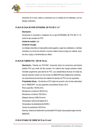 PRESUPUESTO DE AULAS TEORICAS PREFABRICADAS DE LA FACULTAD DE
MEDICINA CON TABIQUERIA DE DRYWALL RH -VERDE
UNIVERSIDAD NACIONAL DE TRUJILLO
desarrollo de la obra, hasta su culminación por la calidad de los materiales y de los
trabajos realizados.
01.20.01.05 CAJA DE PASE OCTOGONAL DE PVC DE 4" x 2"
Descripción.
Comprende el suministro e instalación de la caja OCTOGONAL DE PVC DE 4" x 2",
serán de tipo pesado de PVC.
Unidad de medida: Und
Condición de pago:
Los trabajos descritos en esta partida serán pagados, según las cantidades y medidas
indicadas y su norma de medición, el precio unitario incluye el pago por material, mano
de obra, equipo y herramientas por utilizar.
01.20.01.06 TUBERIA PVC - SAP Ø= 20 mm
Descripción.- Tuberías de PVC-SAP, incluyendo todos los accesorios para tubería
plástica PVC que serán del tipo pesado con extremo tipo espiga campana unidas
mediante pegamento para tubería de PVC. Las características técnicas de todas las
tuberías deberán cumplir con las normas de INDECOPI para instalaciones eléctricas.
Las especificaciones técnicas del material de tuberías de PVC son las siguientes:
Propiedades físicas. - Construido en PVC rígido de acuerdo a las normas elaboradas
por el "INDECOPI", con las siguientes propiedades físicas a 24 C:
Peso específico 144 KG./dm3.
Resistencia a la tracción 500 KG./cm.
Resistencia a la flexión 700 KG/cm.
Dilatación térmica 0.060 C/mm/mt.
Temperatura máxima de trabajo 65 C.
Temperatura de ablandamiento 80-85 C.
Tensión de perforación 35 KV/mm.
Además, deberá ser totalmente incombustible PVC rígido clase pesada según normas
INDECOPI.
01.20.01.07CABLE DE COBRE NH 70 de 2.5 mm2
 