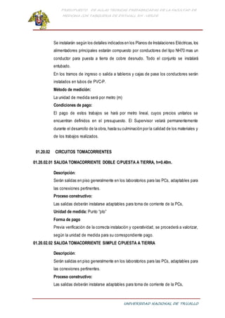 PRESUPUESTO DE AULAS TEORICAS PREFABRICADAS DE LA FACULTAD DE
MEDICINA CON TABIQUERIA DE DRYWALL RH -VERDE
UNIVERSIDAD NACIONAL DE TRUJILLO
Se instalarán según los detalles indicados en los Planos de Instalaciones Eléctricas, los
alimentadores principales estarán compuesto por conductores del tipo NH70 mas un
conductor para puesta a tierra de cobre desnudo. Todo el conjunto se instalará
entubado.
En los tramos de ingreso o salida a tableros y cajas de pase los conductores serán
instalados en tubos de PVC-P.
Método de medición:
La unidad de medida será por metro (m)
Condiciones de pago:
El pago de estos trabajos se hará por metro lineal, cuyos precios unitarios se
encuentran definidos en el presupuesto. El Supervisor velará permanentemente
durante el desarrollo de la obra, hasta su culminación por la calidad de los materiales y
de los trabajos realizados.
01.20.02 CIRCUITOS TOMACORRIENTES
01.20.02.01 SALIDA TOMACORRIENTE DOBLE C/PUESTA A TIERRA, h=0.40m.
Descripción:
Serán salidas en piso generalmente en los laboratorios para las PCs, adaptables para
las conexiones pertinentes.
Proceso constructivo:
Las salidas deberán instalarse adaptables para toma de corriente de la PCs,
Unidad de medida: Punto “pto”
Forma de pago
Previa verificación de la correcta instalación y operatividad, se procederá a valorizar,
según la unidad de medida para su correspondiente pago.
01.20.02.02 SALIDA TOMACORRIENTE SIMPLE C/PUESTA A TIERRA
Descripción:
Serán salidas en piso generalmente en los laboratorios para las PCs, adaptables para
las conexiones pertinentes.
Proceso constructivo:
Las salidas deberán instalarse adaptables para toma de corriente de la PCs,
 