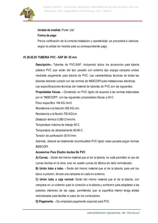 PRESUPUESTO DE AULAS TEORICAS PREFABRICADAS DE LA FACULTAD DE
MEDICINA CON TABIQUERIA DE DRYWALL RH -VERDE
UNIVERSIDAD NACIONAL DE TRUJILLO
Unidad de medida: Punto “pto”
Forma de pago
Previa verificación de la correcta instalación y operatividad, se procederá a valorizar,
según la unidad de medida para su correspondiente pago.
01.20.02.03 TUBERIA PVC - SAP Ø= 25 mm
Descripción.- Tuberías de PVC-SAP, incluyendo todos los accesorios para tubería
plástica PVC que serán del tipo pesado con extremo tipo espiga campana unidas
mediante pegamento para tubería de PVC. Las características técnicas de todas las
tuberías deberán cumplir con las normas de INDECOPI para instalaciones eléctricas.
Las especificaciones técnicas del material de tuberías de PVC son las siguientes:
Propiedades físicas. - Construido en PVC rígido de acuerdo a las normas elaboradas
por el "INDECOPI", con las siguientes propiedades físicas a 24 C:
Peso específico 144 KG./dm3.
Resistencia a la tracción 500 KG./cm.
Resistencia a la flexión 700 KG/cm.
Dilatación térmica 0.060 C/mm/mt.
Temperatura máxima de trabajo 65 C.
Temperatura de ablandamiento 80-85 C.
Tensión de perforación 35 KV/mm.
Además, deberá ser totalmente incombustible PVC rígido clase pesada según normas
INDECOPI.
Accesorios Para Electro ductos De PVC
A) Curvas. - Serán del mismo material que el de la tubería, no está permitido el uso de
curvas hechas en la obra, solo se usarán curvas de fábrica de radio normalizado.
B) Unión tubo a tubo. - Serán del mismo material que el de la tubería, para unir los
tubos a presión, llevara una campana en cada en extremo.
C) Unión tubo a caja normal- Serán del mismo material que el de la tubería, con
campana en un extremo para la conexión a la tubería y sombrero para adaptarse a las
paredes interiores de las cajas, permitiendo que la superficie interior tenga aristas
redondeadas para facilitar el pase de los conductores.
D) Pegamento. - Se empleará pegamento especial para PVC.
 