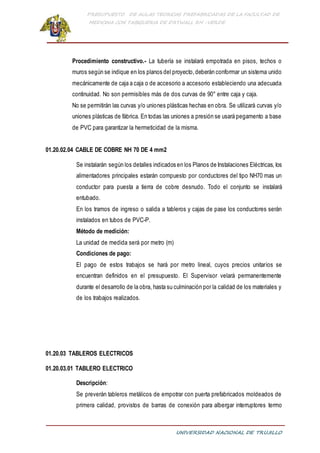 PRESUPUESTO DE AULAS TEORICAS PREFABRICADAS DE LA FACULTAD DE
MEDICINA CON TABIQUERIA DE DRYWALL RH -VERDE
UNIVERSIDAD NACIONAL DE TRUJILLO
Procedimiento constructivo.- La tubería se instalará empotrada en pisos, techos o
muros según se indique en los planos del proyecto,deberán conformar un sistema unido
mecánicamente de caja a caja o de accesorio a accesorio estableciendo una adecuada
continuidad. No son permisibles más de dos curvas de 90° entre caja y caja.
No se permitirán las curvas y/o uniones plásticas hechas en obra. Se utilizará curvas y/o
uniones plásticas de fábrica. En todas las uniones a presión se usará pegamento a base
de PVC para garantizar la hermeticidad de la misma.
01.20.02.04 CABLE DE COBRE NH 70 DE 4 mm2
Se instalarán según los detalles indicados en los Planos de Instalaciones Eléctricas, los
alimentadores principales estarán compuesto por conductores del tipo NH70 mas un
conductor para puesta a tierra de cobre desnudo. Todo el conjunto se instalará
entubado.
En los tramos de ingreso o salida a tableros y cajas de pase los conductores serán
instalados en tubos de PVC-P.
Método de medición:
La unidad de medida será por metro (m)
Condiciones de pago:
El pago de estos trabajos se hará por metro lineal, cuyos precios unitarios se
encuentran definidos en el presupuesto. El Supervisor velará permanentemente
durante el desarrollo de la obra, hasta su culminación por la calidad de los materiales y
de los trabajos realizados.
01.20.03 TABLEROS ELECTRICOS
01.20.03.01 TABLERO ELECTRICO
Descripción:
Se preverán tableros metálicos de empotrar con puerta prefabricados moldeados de
primera calidad, provistos de barras de conexión para albergar interruptores termo
 